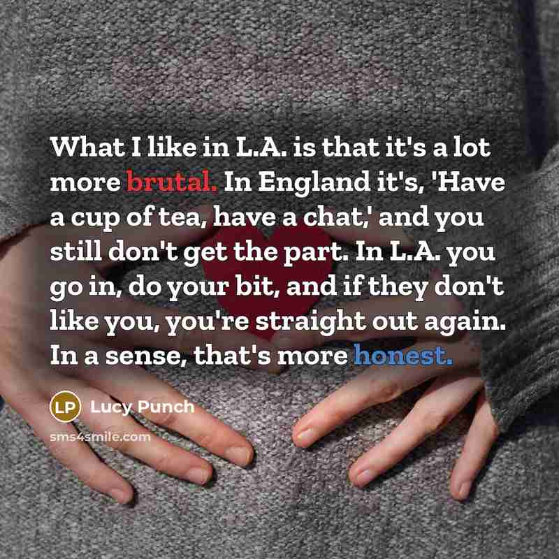 “What I like in L.A. is that it's a lot more brutal. In England it's, 'Have a cup of tea, have a chat,' and you still don't get the part. In L.A. you go in, do your bit, and if they don't like you, you're straight out again. In a sense, that's more honest.” quote by Lucy Punch