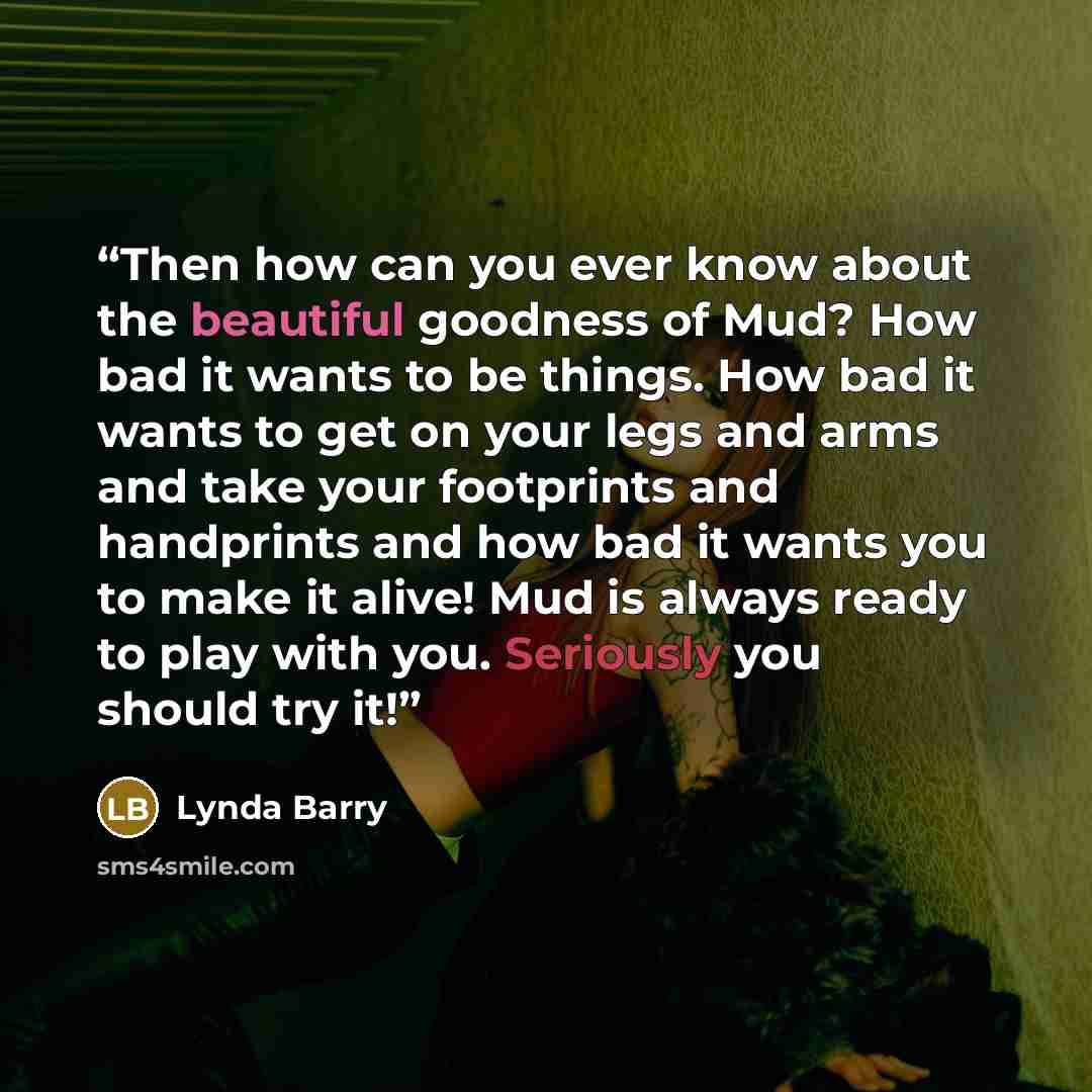 “Then how can you ever know about the beautiful goodness of Mud? How bad it wants to be things. How bad it wants to get on your legs and arms and take your footprints and handprints and how bad it wants you to make it alive! Mud is always ready to play with you. Seriously you should try it!” quote by Lynda Barry