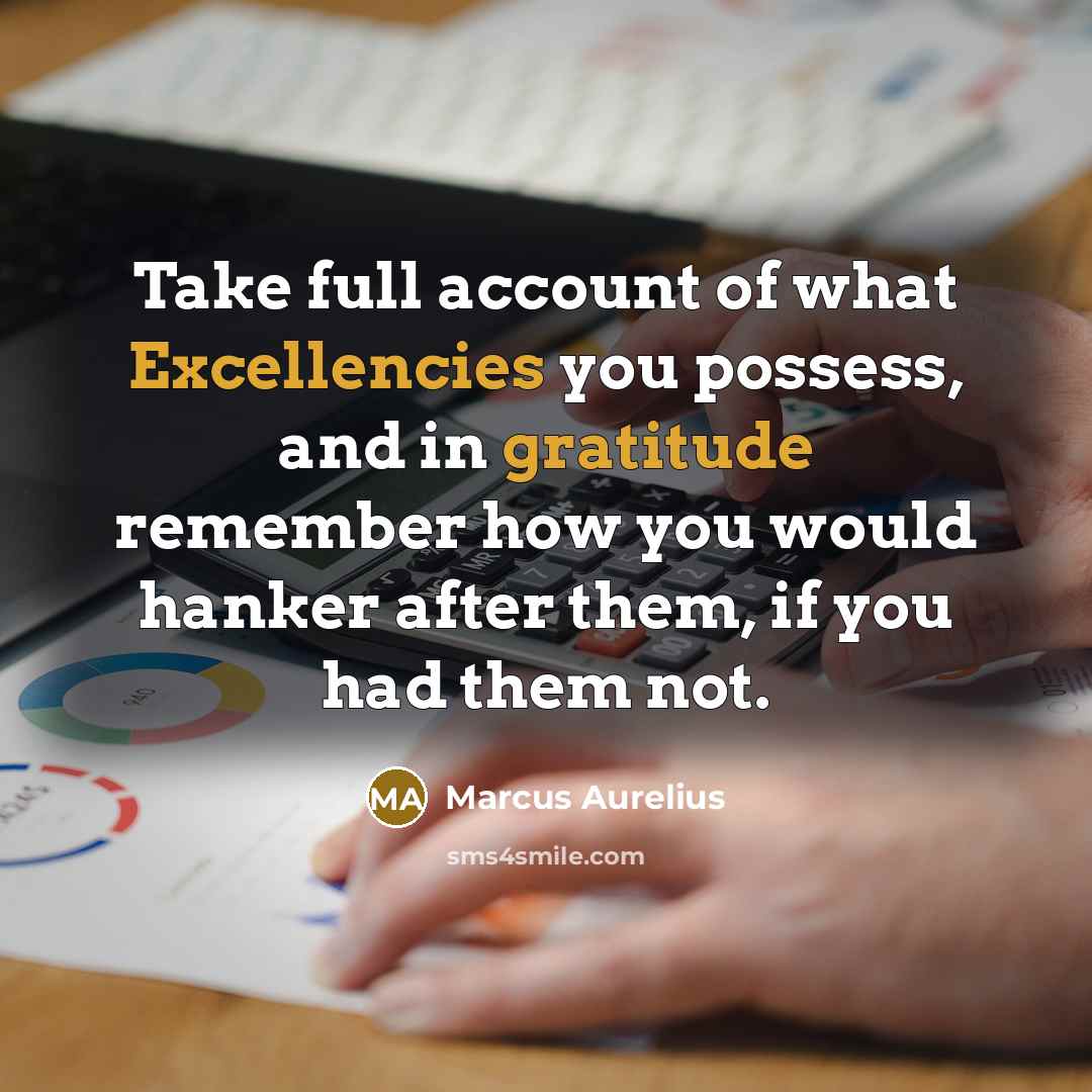 “Take full account of what Excellencies you possess, and in gratitude remember how you would hanker after them, if you had them not.” quote by Marcus Aurelius