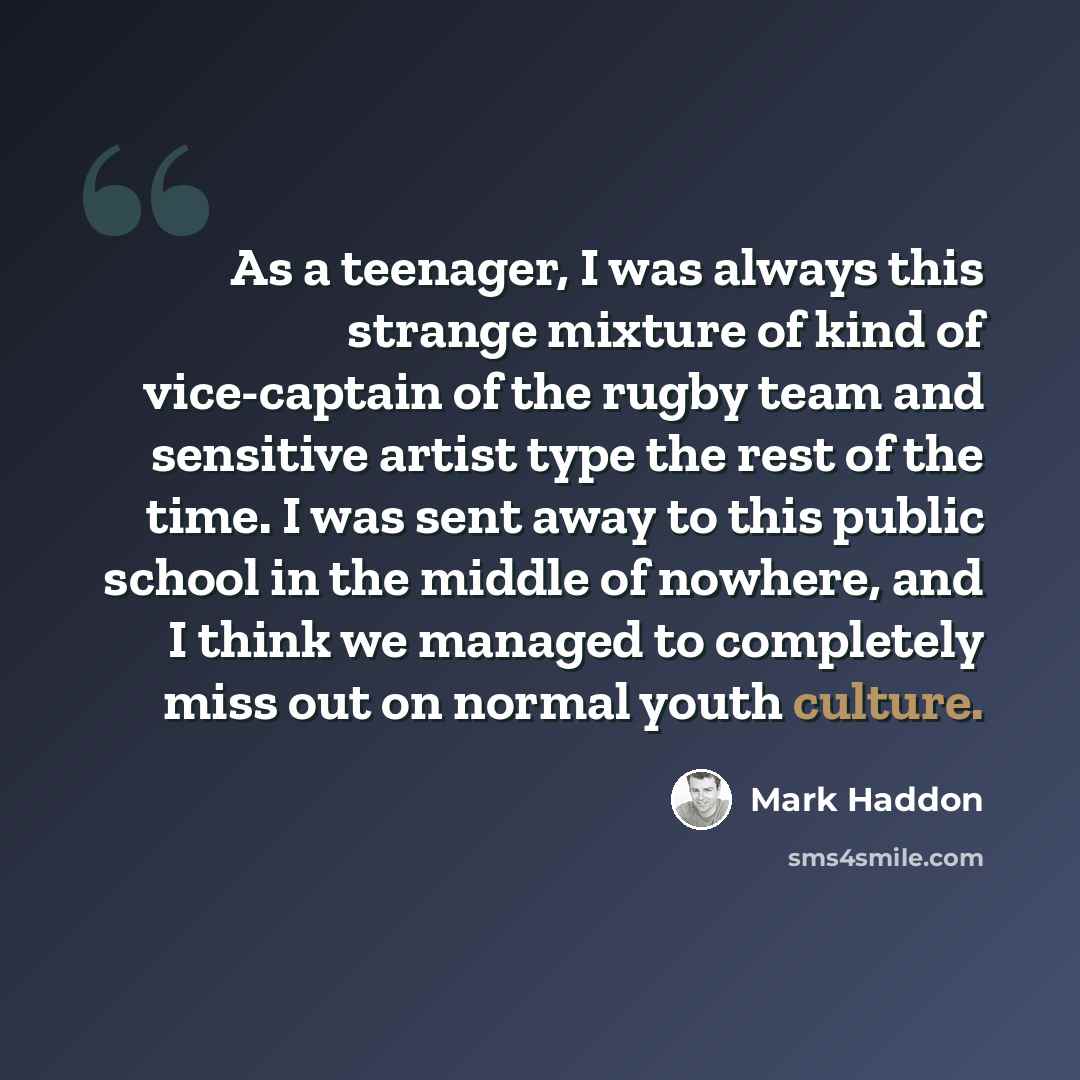 “As a teenager, I was always this strange mixture of kind of vice-captain of the rugby team and sensitive artist type the rest of the time. I was sent away to this public school in the middle of nowhere, and I think we managed to completely miss out on normal youth culture.” quote by Mark Haddon