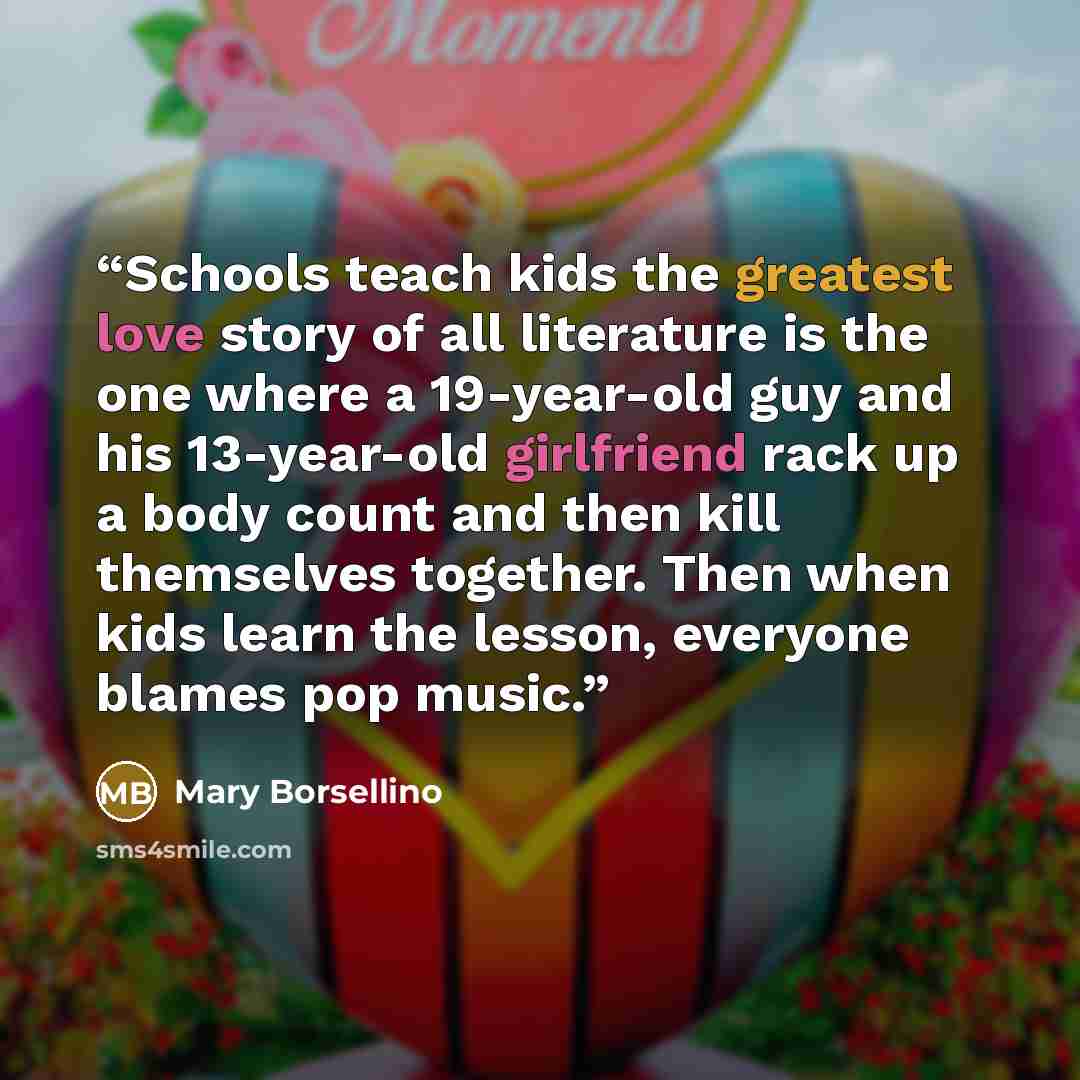 “Schools teach kids the greatest love story of all literature is the one where a 19-year-old guy and his 13-year-old girlfriend rack up a body count and then kill themselves together. Then when kids learn the lesson, everyone blames pop music.” quote by Mary Borsellino