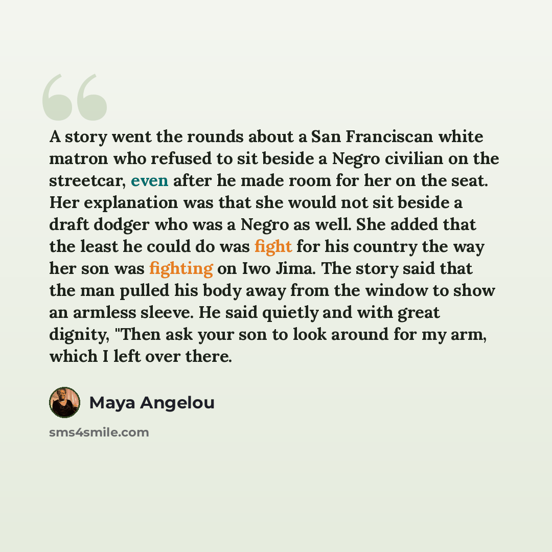 “A story went the rounds about a San Franciscan white matron who refused to sit beside a Negro civilian on the streetcar, even after he made room for her on the seat. Her explanation was that she would not sit beside a draft dodger who was a Negro as well. She added that the least he could do was…” quote by Maya Angelou