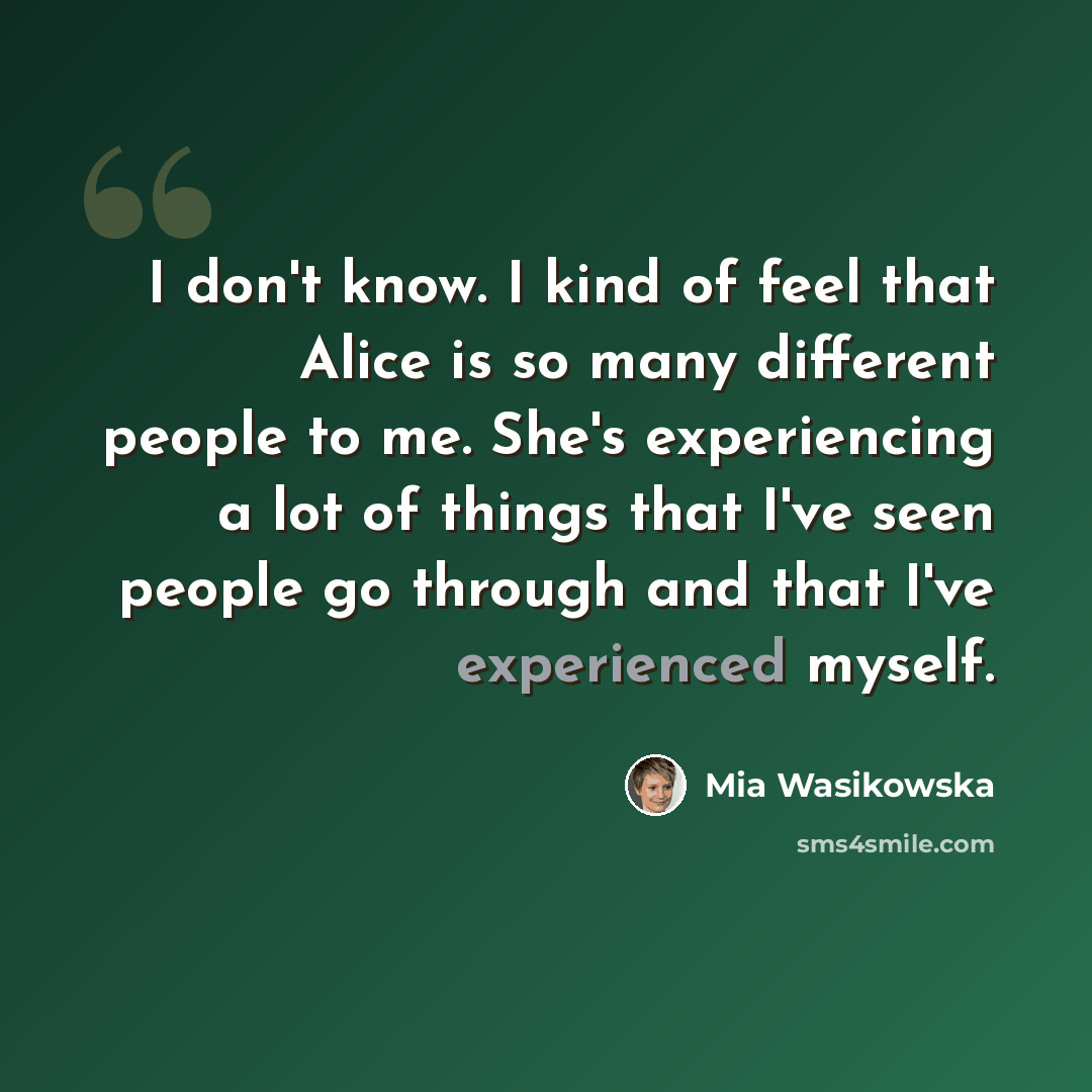 “I don't know. I kind of feel that Alice is so many different people to me. She's experiencing a lot of things that I've seen people go through and that I've experienced myself.” quote by Mia Wasikowska
