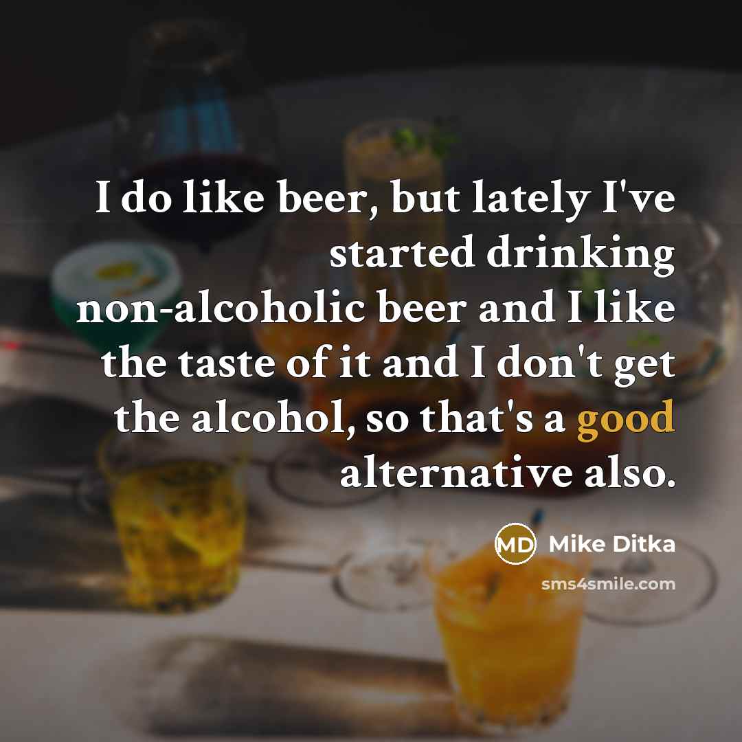 “I do like beer, but lately I've started drinking non-alcoholic beer and I like the taste of it and I don't get the alcohol, so that's a good alternative also.” quote by Mike Ditka