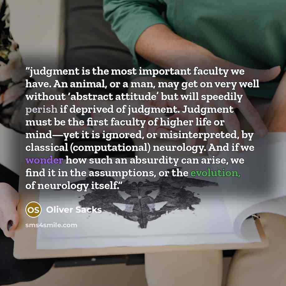 “judgment is the most important faculty we have. An animal, or a man, may get on very well without ‘abstract attitude’ but will speedily perish if deprived of judgment. Judgment must be the first faculty of higher life or mind—yet it is ignored, or misinterpreted, by classical (computational)…” quote by Oliver Sacks
