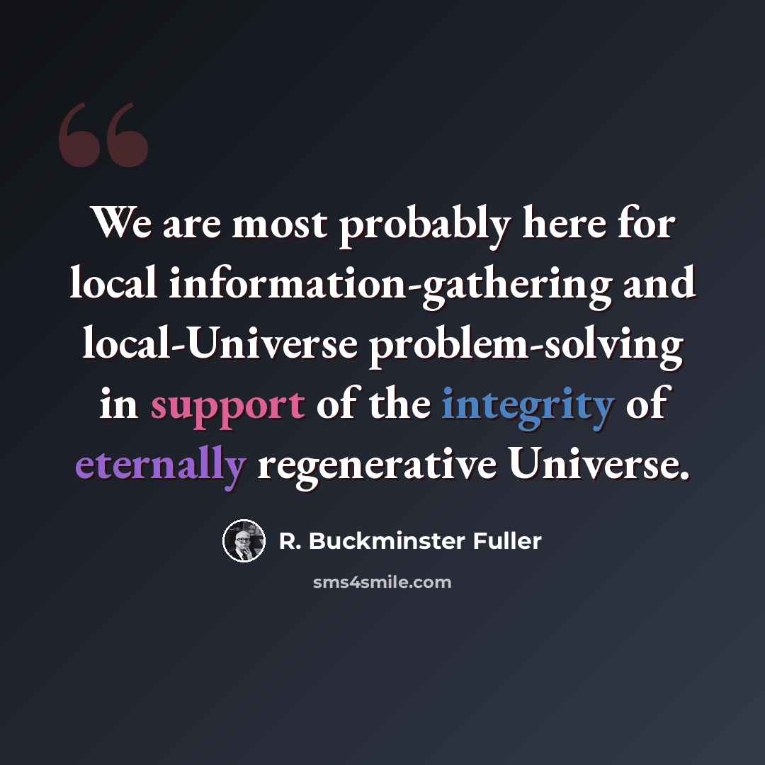 “We are most probably here for local information-gathering and local-Universe problem-solving in support of the integrity of eternally regenerative Universe.” quote by R. Buckminster Fuller