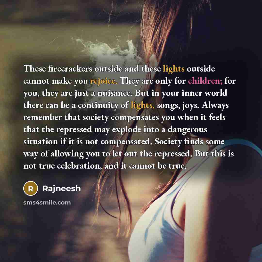 “These firecrackers outside and these lights outside cannot make you rejoice. They are only for children; for you, they are just a nuisance. But in your inner world there can be a continuity of lights, songs, joys. Always remember that society compensates you when it feels that the repressed may…” quote by Rajneesh