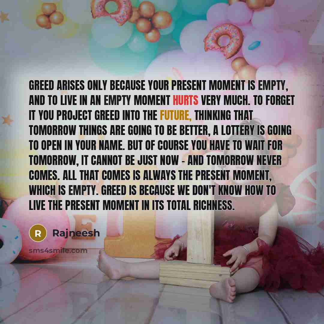 “Greed arises only because your present moment is empty, and to live in an empty moment hurts very much. To forget it you project greed into the future, thinking that tomorrow things are going to be better, a lottery is going to open in your name. But of course you have to wait for tomorrow, it…” quote by Rajneesh