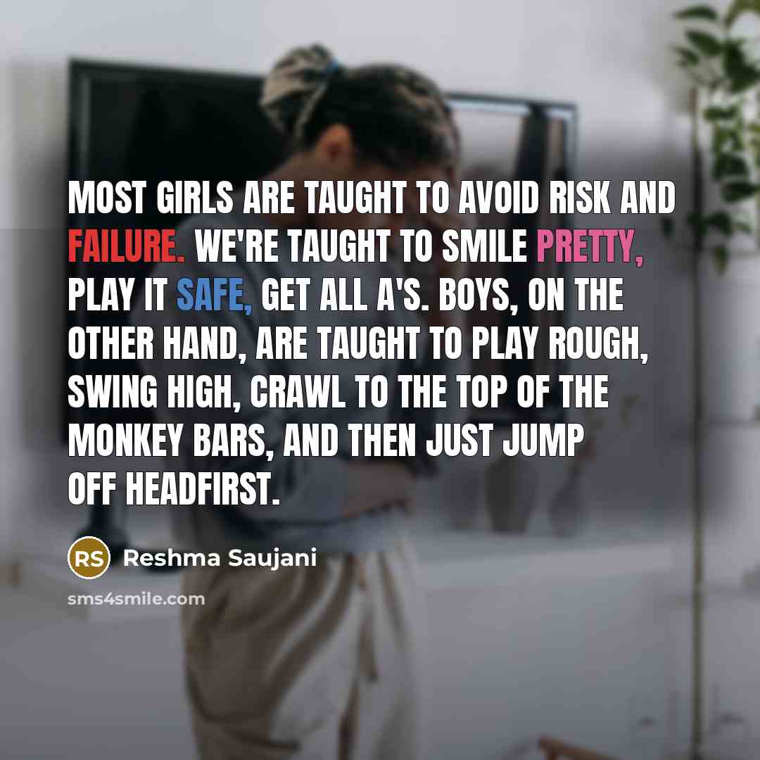 “Most girls are taught to avoid risk and failure. We're taught to smile pretty, play it safe, get all A's. Boys, on the other hand, are taught to play rough, swing high, crawl to the top of the monkey bars, and then just jump off headfirst.” quote by Reshma Saujani