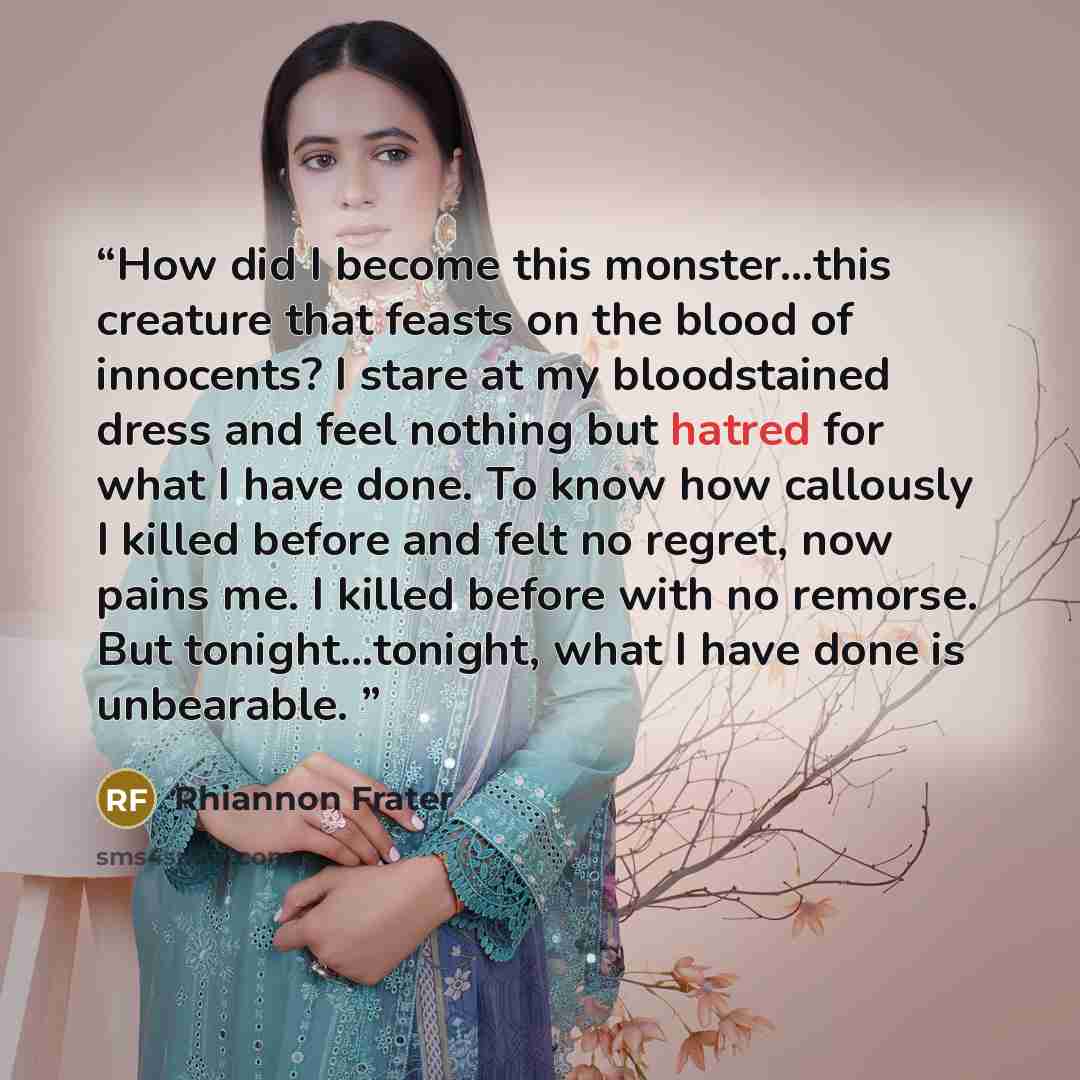 “How did I become this monster…this creature that feasts on the blood of innocents? I stare at my bloodstained dress and feel nothing but hatred for what I have done. To know how callously I killed before and felt no regret, now pains me. I killed before with no remorse. But tonight…tonight, what I…” quote by Rhiannon Frater