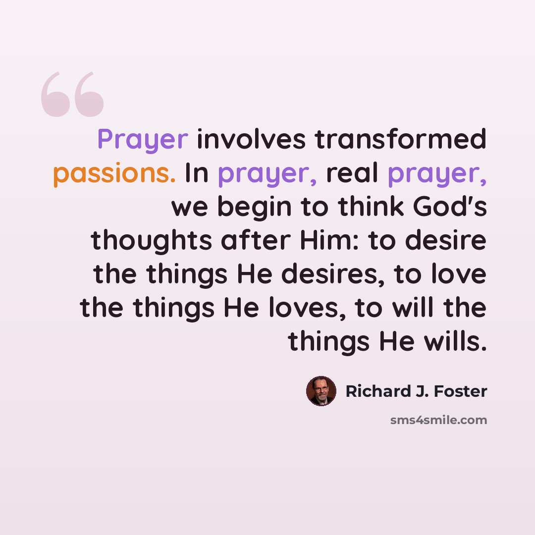 “Prayer involves transformed passions. In prayer, real prayer, we begin to think God's thoughts after Him: to desire the things He desires, to love the things He loves, to will the things He wills.” quote by Richard J. Foster