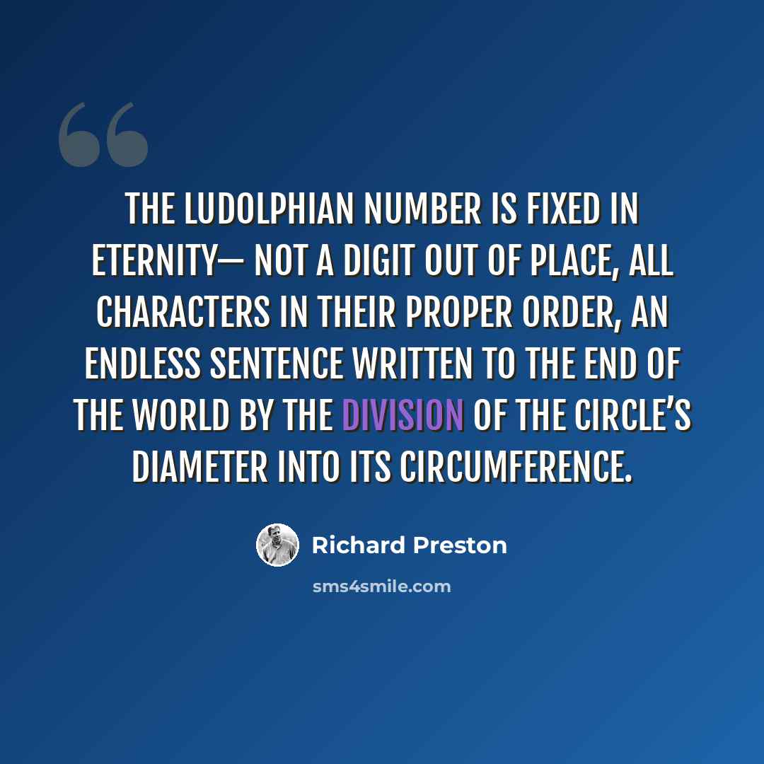 “The Ludolphian number is fixed in eternity— not a digit out of place, all characters in their proper order, an endless sentence written to the end of the world by the division of the circle’s diameter into its circumference.” quote by Richard Preston