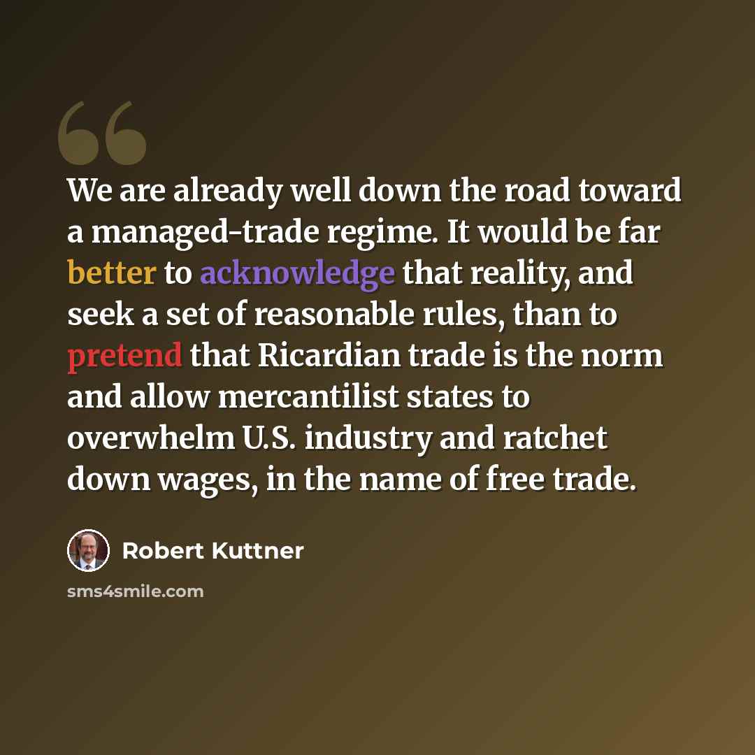 “We are already well down the road toward a managed-trade regime. It would be far better to acknowledge that reality, and seek a set of reasonable rules, than to pretend that Ricardian trade is the norm and allow mercantilist states to overwhelm U.S. industry and ratchet down wages, in the name of…” quote by Robert Kuttner