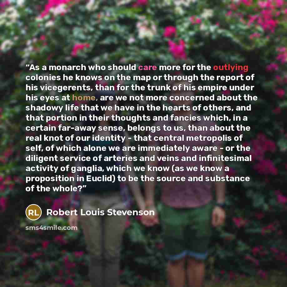 “As a monarch who should care more for the outlying colonies he knows on the map or through the report of his vicegerents, than for the trunk of his empire under his eyes at home, are we not more concerned about the shadowy life that we have in the hearts of others, and that portion in their…” quote by Robert Louis Stevenson
