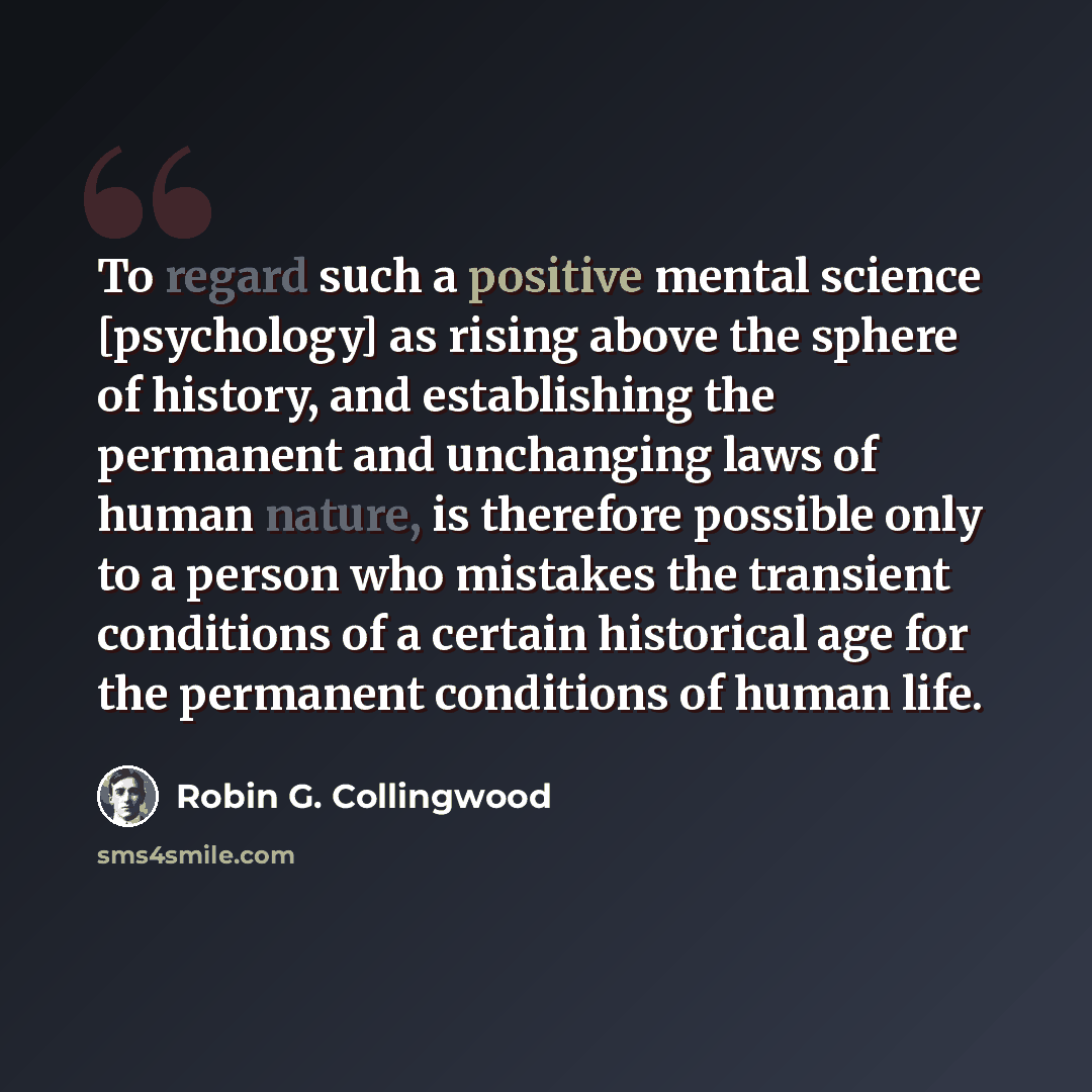 “To regard such a positive mental science [psychology] as rising above the sphere of history, and establishing the permanent and unchanging laws of human nature, is therefore possible only to a person who mistakes the transient conditions of a certain historical age for the permanent conditions of…” quote by Robin G. Collingwood