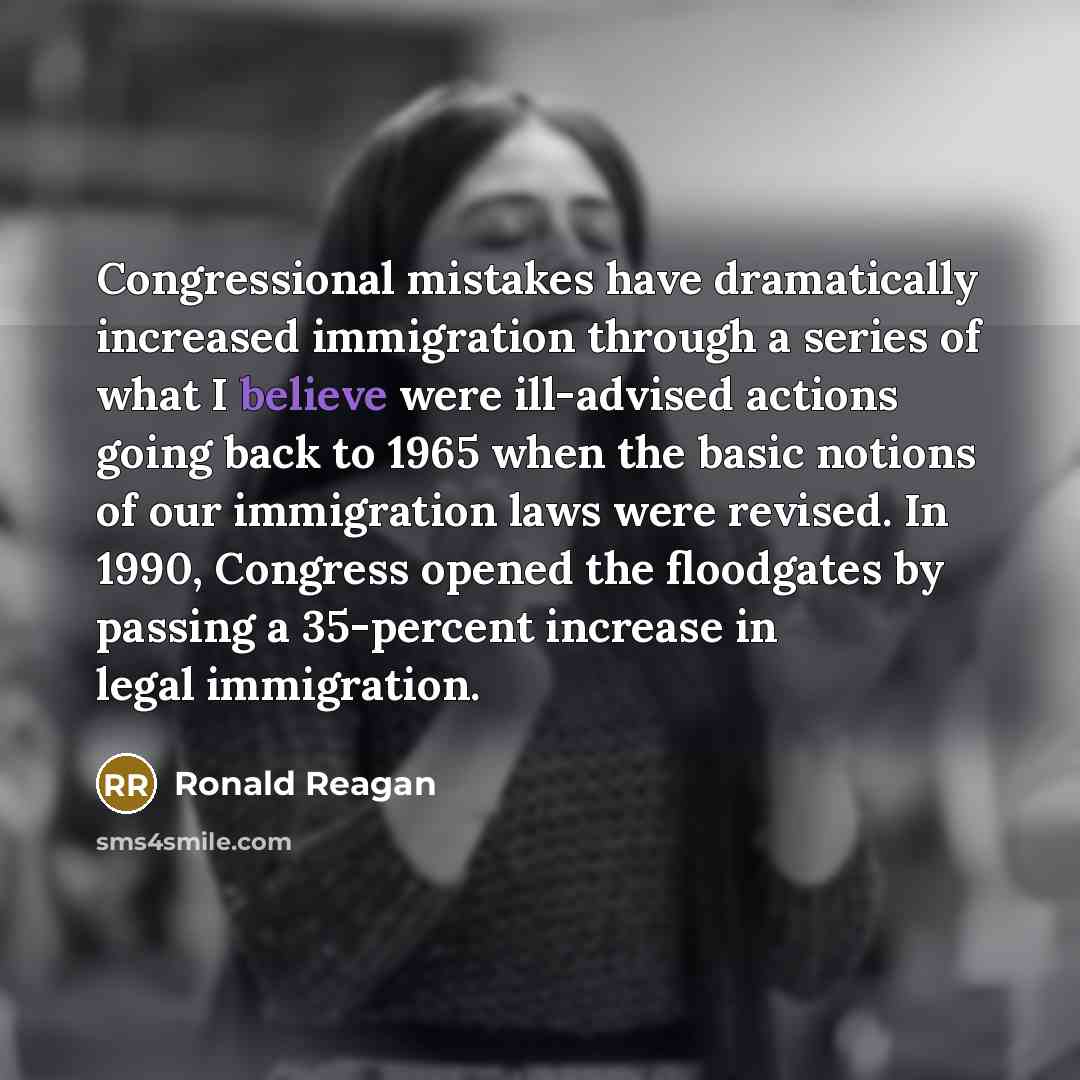 “Congressional mistakes have dramatically increased immigration through a series of what I believe were ill-advised actions going back to 1965 when the basic notions of our immigration laws were revised. In 1990, Congress opened the floodgates by passing a 35-percent increase in legal immigration.” quote by Ronald Reagan