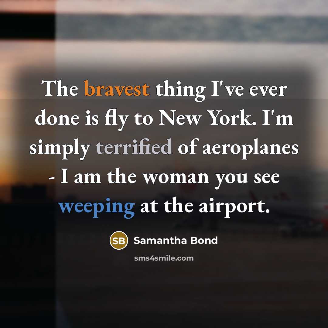 “The bravest thing I've ever done is fly to New York. I'm simply terrified of aeroplanes - I am the woman you see weeping at the airport.” quote by Samantha Bond
