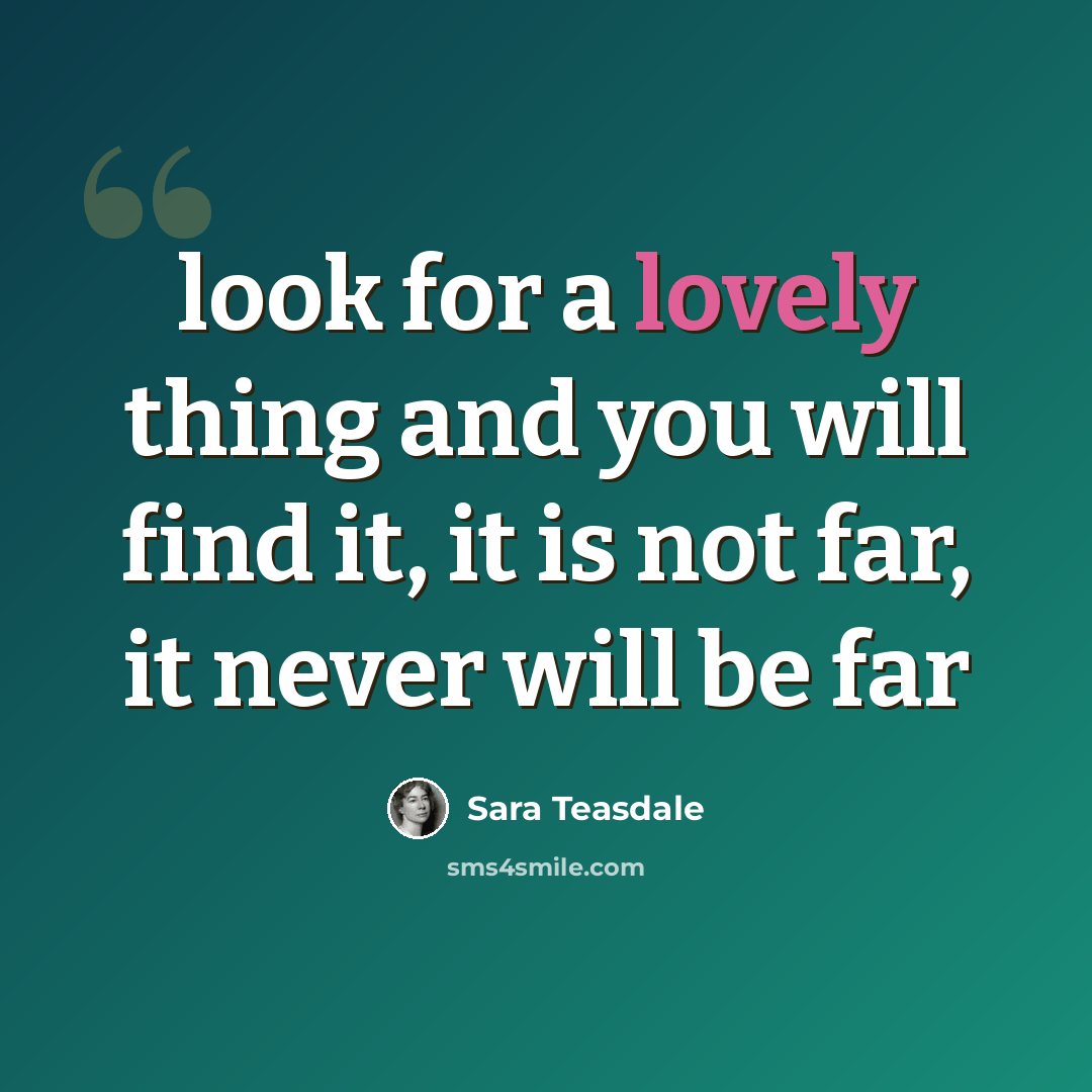 “look for a lovely thing and you will find it, it is not far, it never will be far” quote by Sara Teasdale