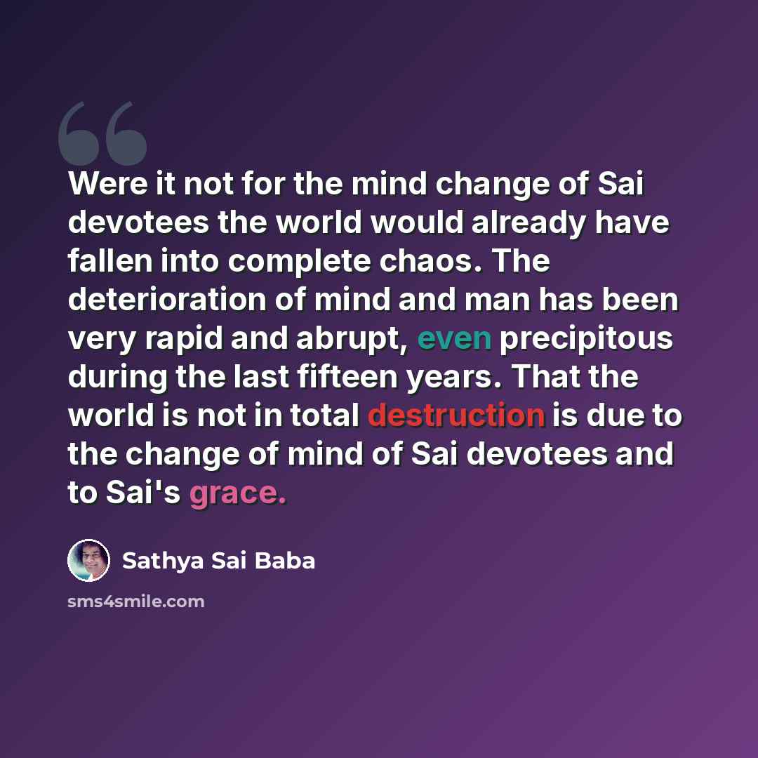 “Were it not for the mind change of Sai devotees the world would already have fallen into complete chaos. The deterioration of mind and man has been very rapid and abrupt, even precipitous during the last fifteen years. That the world is not in total destruction is due to the change of mind of Sai…” quote by Sathya Sai Baba