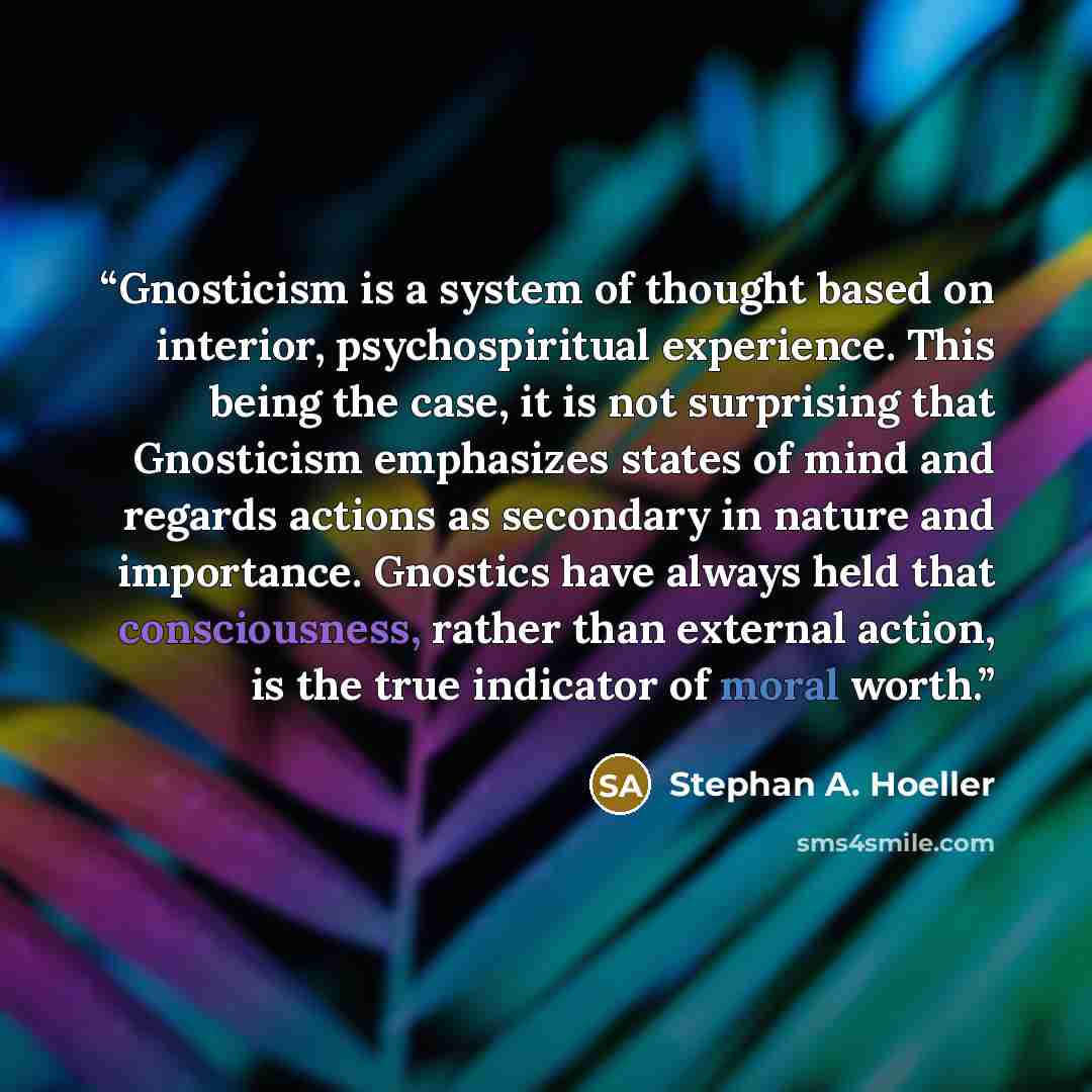 “Gnosticism is a system of thought based on interior, psychospiritual experience. This being the case, it is not surprising that Gnosticism emphasizes states of mind and regards actions as secondary in nature and importance. Gnostics have always held that consciousness, rather than external action…” quote by Stephan A. Hoeller
