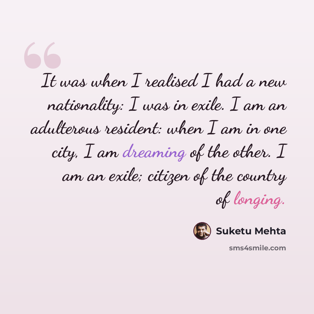“It was when I realised I had a new nationality: I was in exile. I am an adulterous resident: when I am in one city, I am dreaming of the other. I am an exile; citizen of the country of longing.” quote by Suketu Mehta