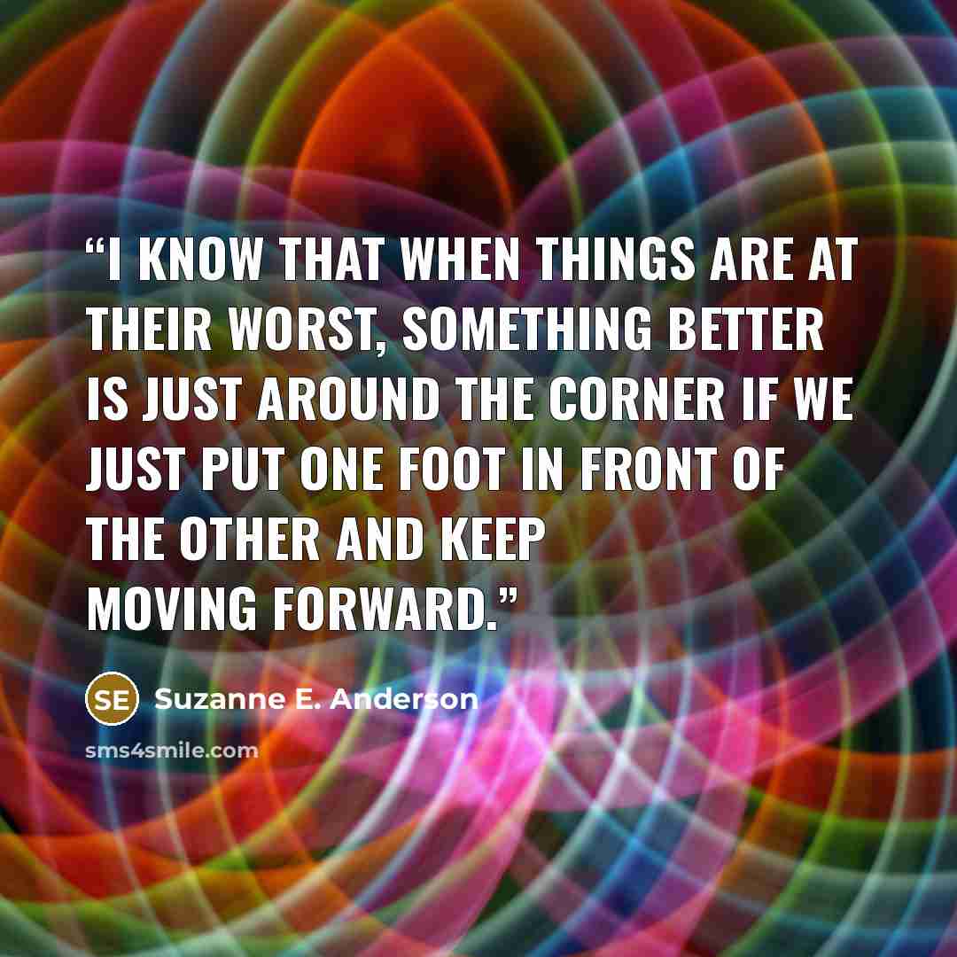 “I know that when things are at their worst, something better is just around the corner if we just put one foot in front of the other and keep moving forward.” quote by Suzanne E. Anderson