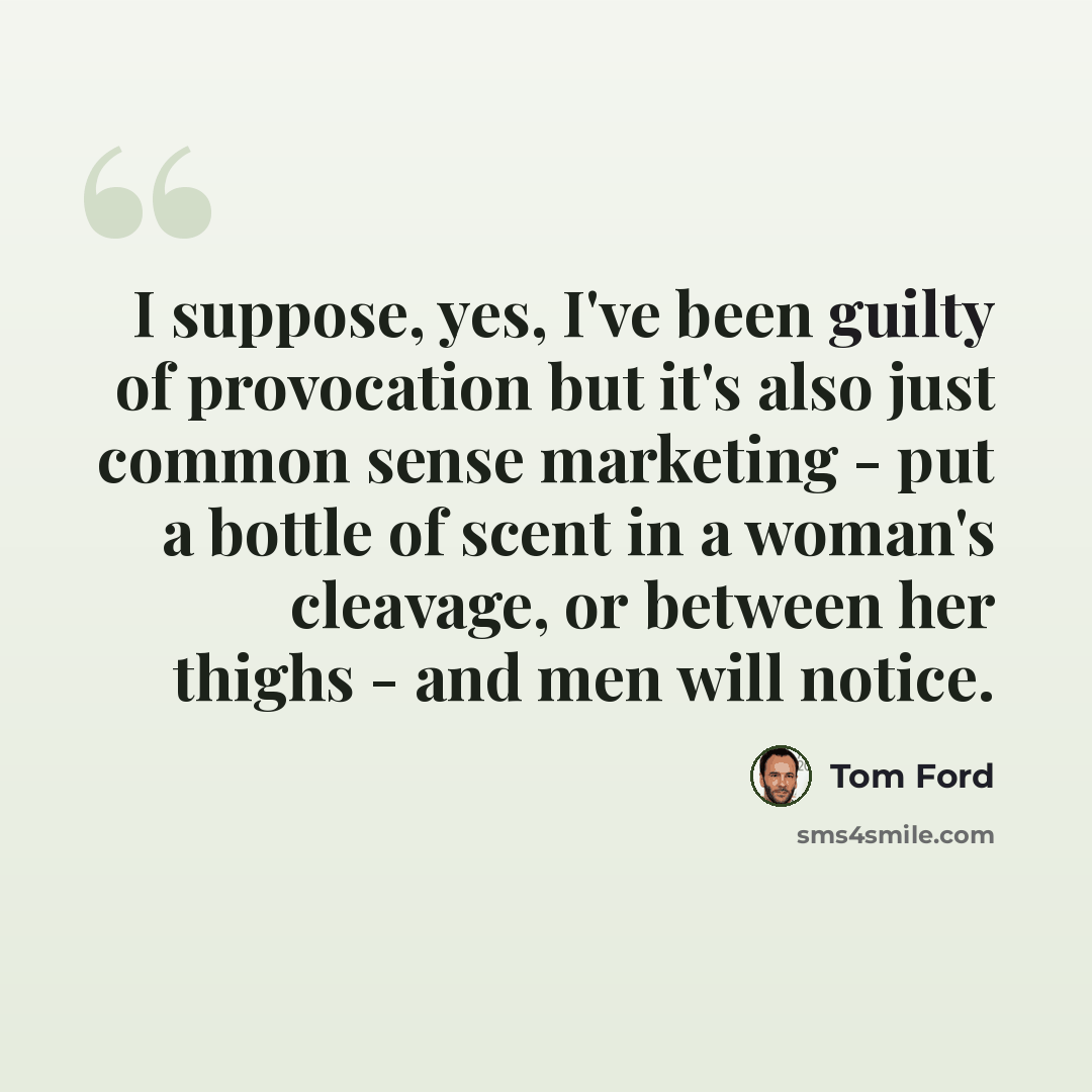 “I suppose, yes, I've been guilty of provocation but it's also just common sense marketing - put a bottle of scent in a woman's cleavage, or between her thighs - and men will notice.” quote by Tom Ford