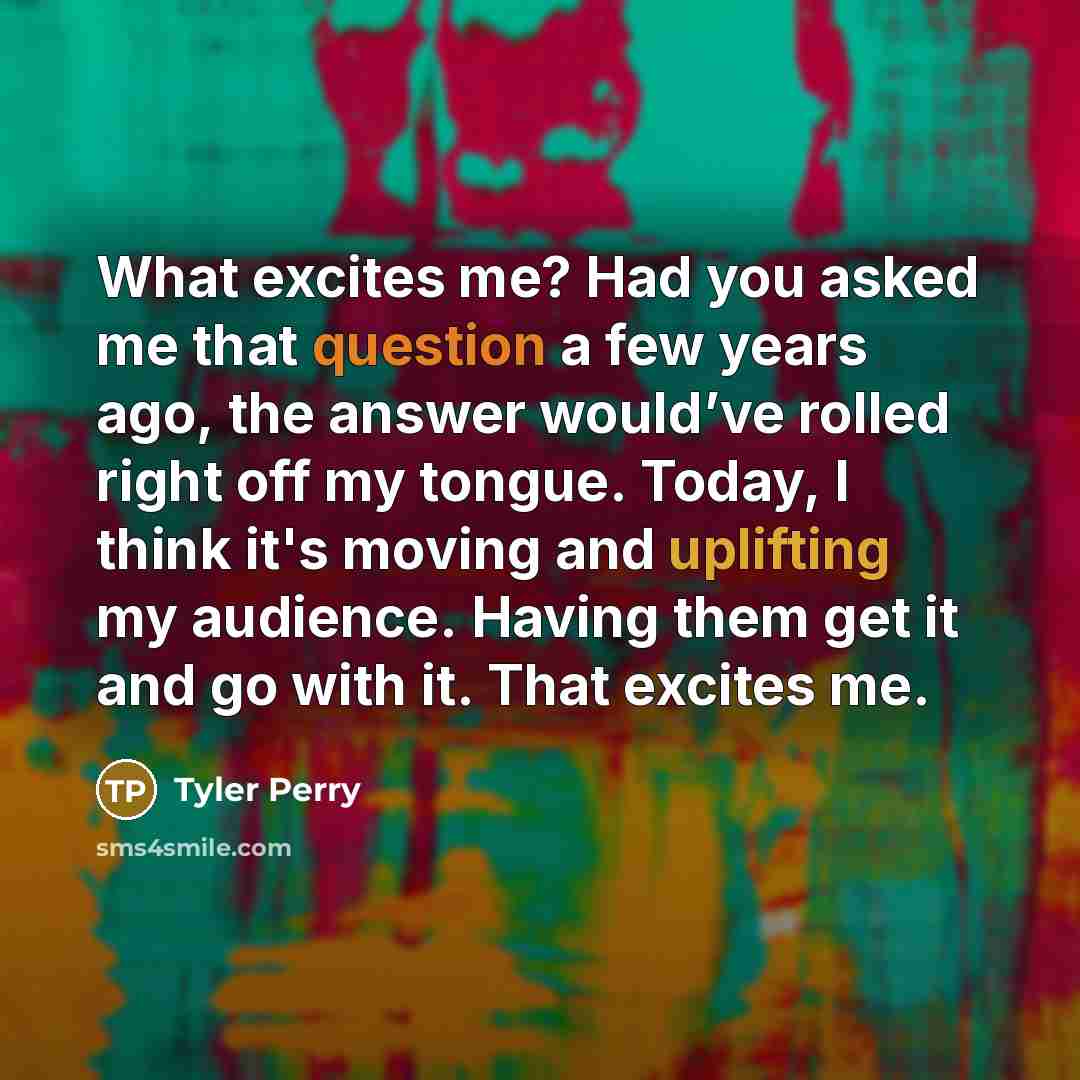 “What excites me? Had you asked me that question a few years ago, the answer would’ve rolled right off my tongue. Today, I think it's moving and uplifting my audience. Having them get it and go with it. That excites me.” quote by Tyler Perry