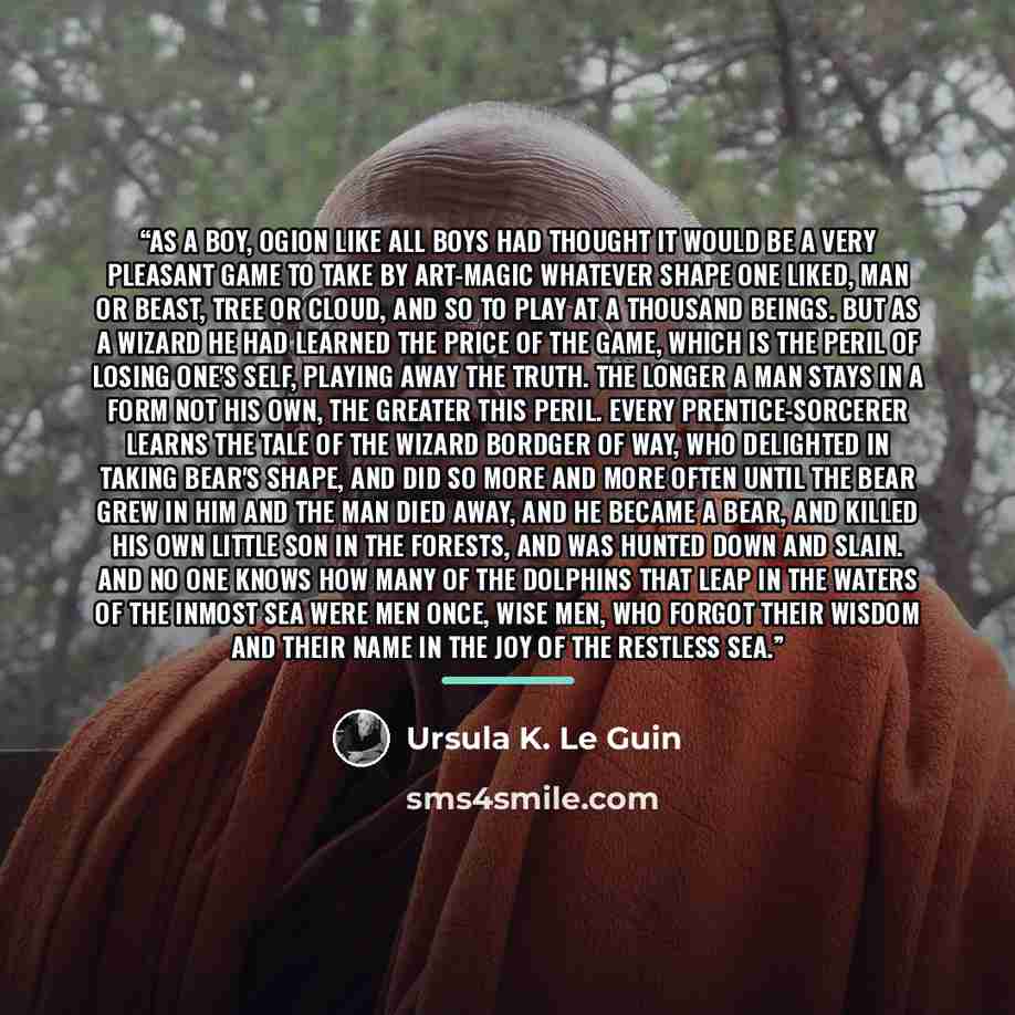 “As a boy, Ogion like all boys had thought it would be a very pleasant game to take by art-magic whatever shape one liked, man or beast, tree or cloud, and so to play at a thousand beings. But as a wizard he had learned the price of the game, which is the peril of losing one's self, playing away…” quote by Ursula K. Le Guin