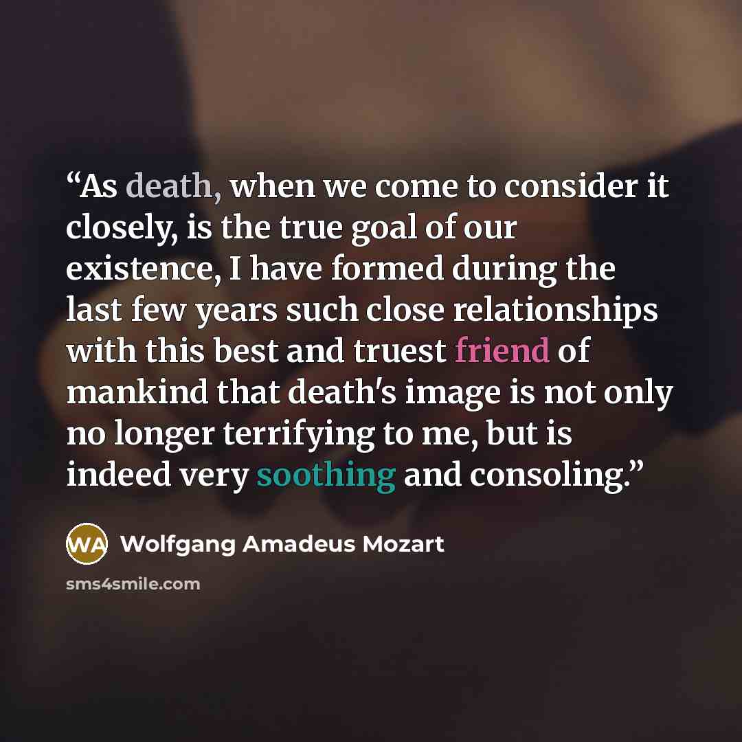 “As death, when we come to consider it closely, is the true goal of our existence, I have formed during the last few years such close relationships with this best and truest friend of mankind that death's image is not only no longer terrifying to me, but is indeed very soothing and consoling.” quote by Wolfgang Amadeus Mozart