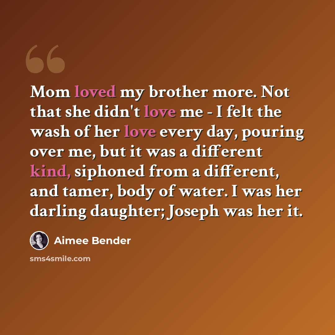 “Mom loved my brother more. Not that she didn't love me - I felt the wash of her love every day, pouring over me, but it was a different kind, siphoned from a different, and tamer, body of water. I was her darling daughter; Joseph was her it.” quote by Aimee Bender