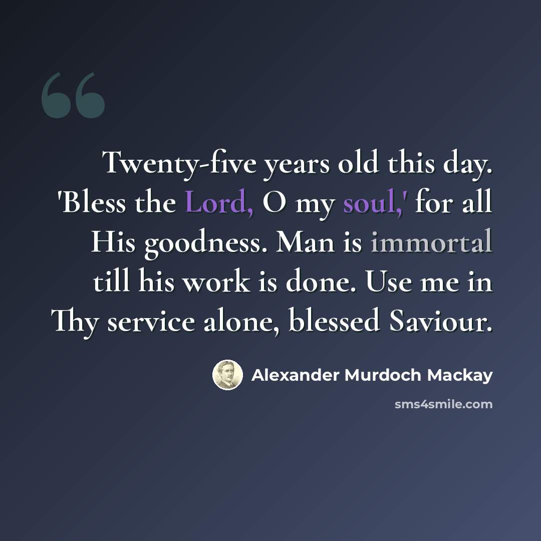 “Twenty-five years old this day. 'Bless the Lord, O my soul,' for all His goodness. Man is immortal till his work is done. Use me in Thy service alone, blessed Saviour.” quote by Alexander Murdoch Mackay