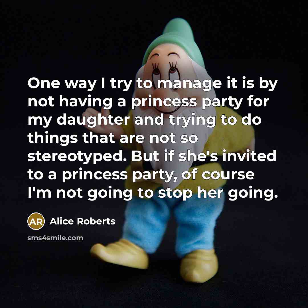 “One way I try to manage it is by not having a princess party for my daughter and trying to do things that are not so stereotyped. But if she's invited to a princess party, of course I'm not going to stop her going.” quote by Alice Roberts