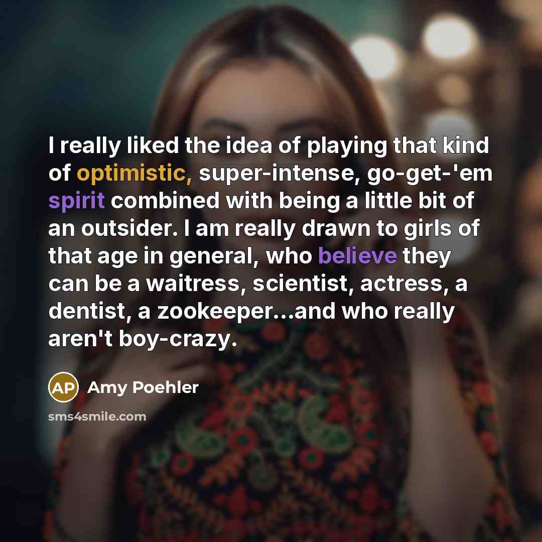 “I really liked the idea of playing that kind of optimistic, super-intense, go-get-'em spirit combined with being a little bit of an outsider. I am really drawn to girls of that age in general, who believe they can be a waitress, scientist, actress, a dentist, a zookeeper...and who really aren't…” quote by Amy Poehler