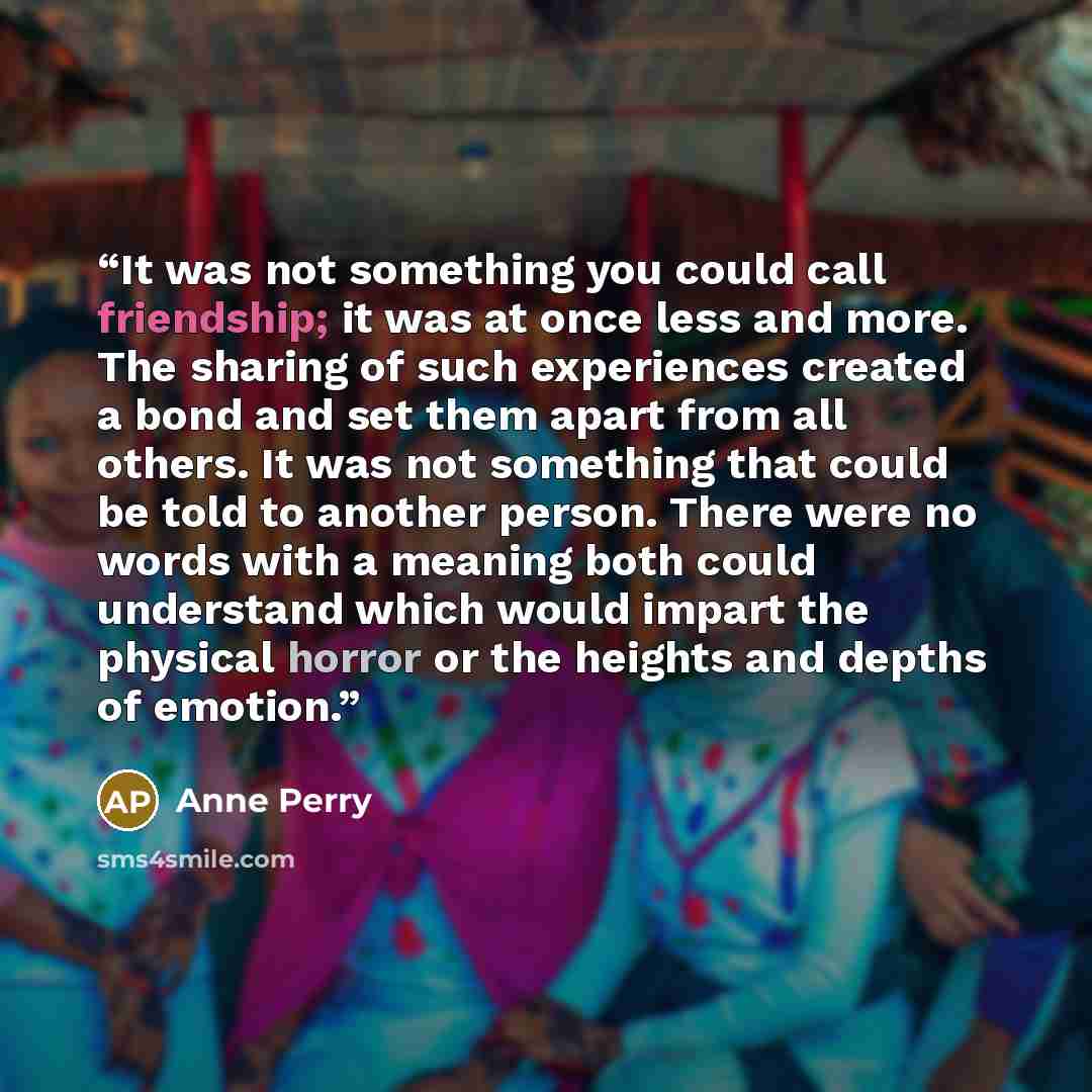 “It was not something you could call friendship; it was at once less and more. The sharing of such experiences created a bond and set them apart from all others. It was not something that could be told to another person. There were no words with a meaning both could understand which would impart…” quote by Anne Perry