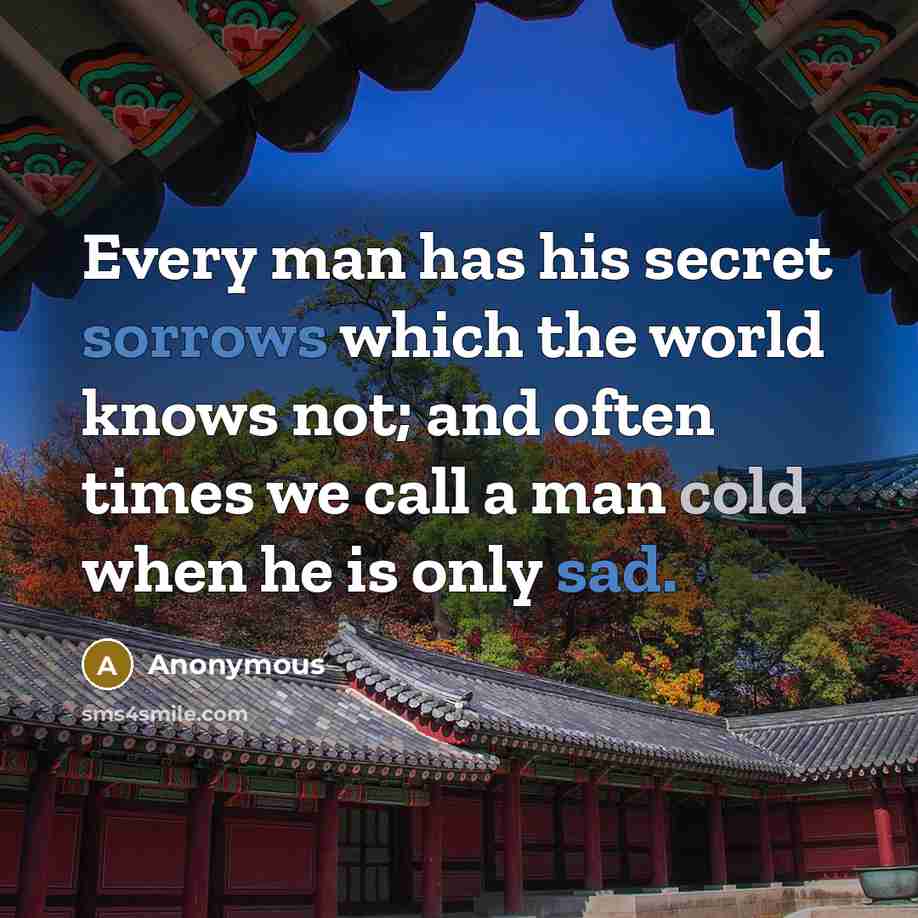 “Every man has his secret sorrows which the world knows not; and often times we call a man cold when he is only sad.” quote by Anonymous