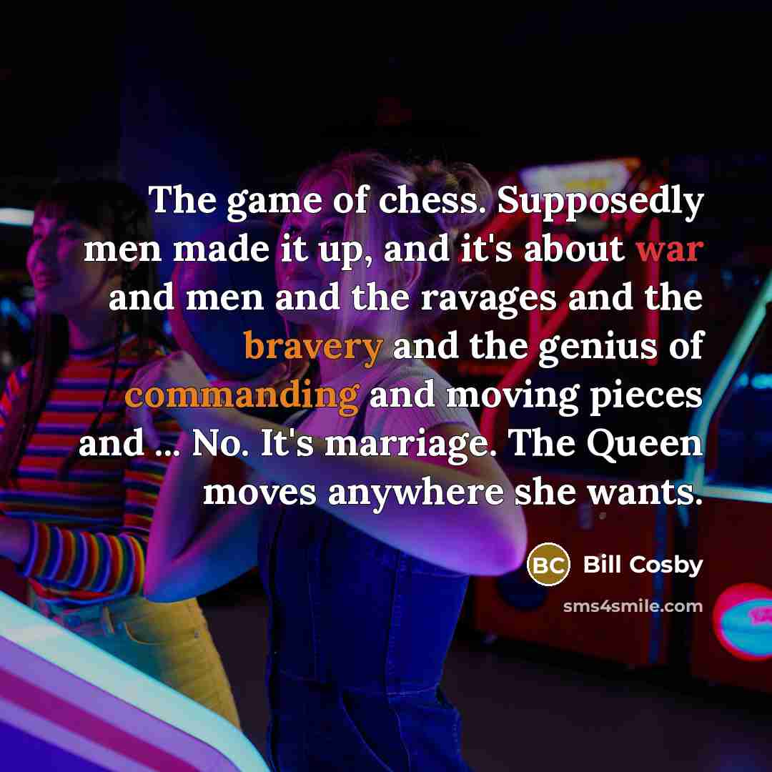 “The game of chess. Supposedly men made it up, and it's about war and men and the ravages and the bravery and the genius of commanding and moving pieces and ... No. It's marriage. The Queen moves anywhere she wants.” quote by Bill Cosby