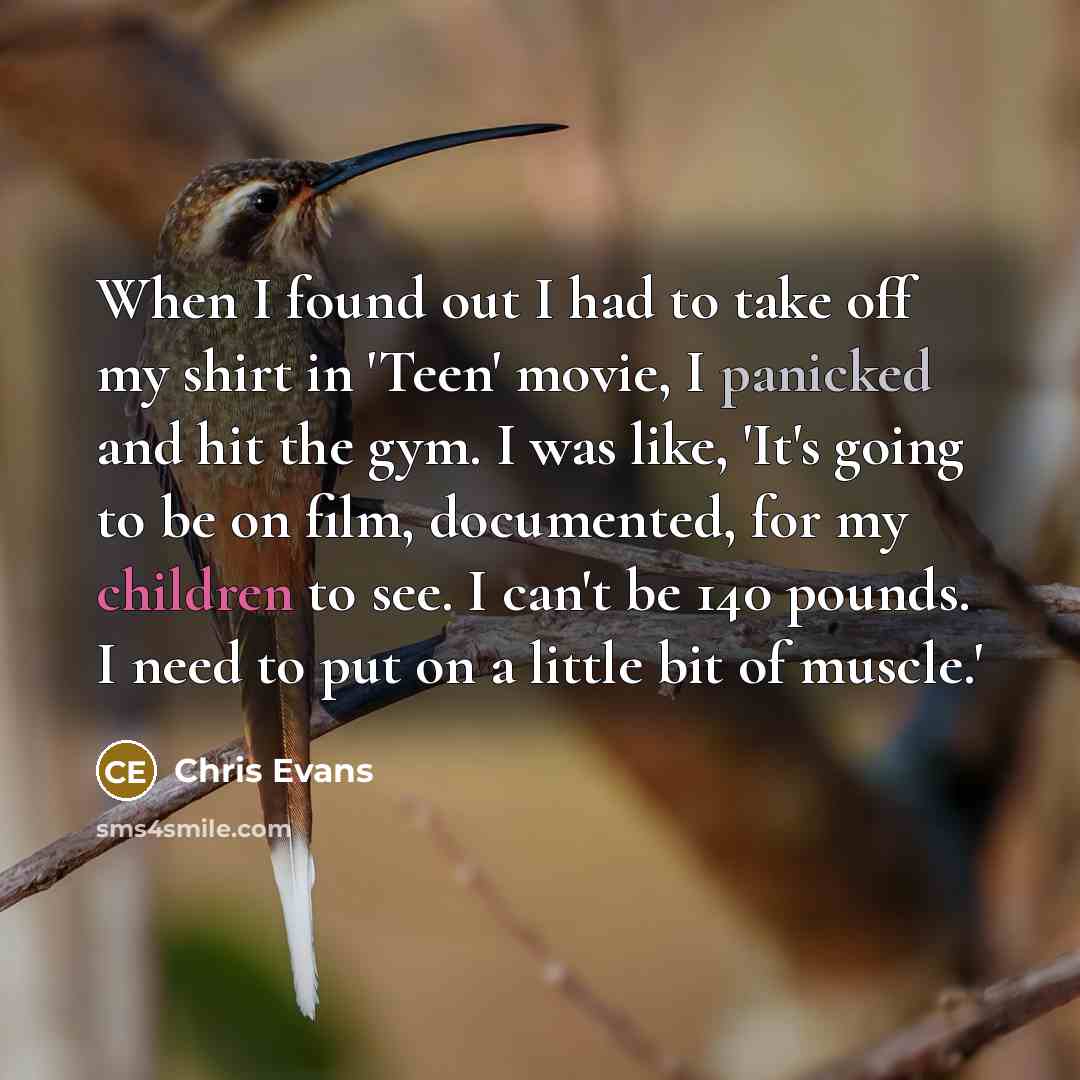 “When I found out I had to take off my shirt in 'Teen' movie, I panicked and hit the gym. I was like, 'It's going to be on film, documented, for my children to see. I can't be 140 pounds. I need to put on a little bit of muscle.'” quote by Chris Evans