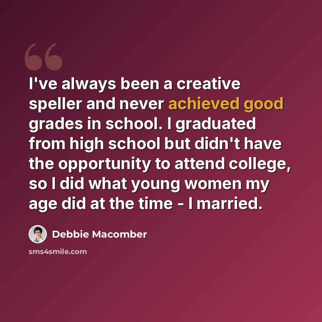 “I've always been a creative speller and never achieved good grades in school. I graduated from high school but didn't have the opportunity to attend college, so I did what young women my age did at the time - I married.” quote by Debbie Macomber