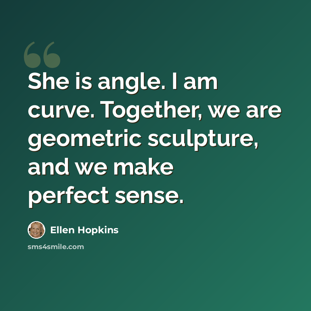 “She is angle. I am curve. Together, we are geometric sculpture, and we make perfect sense.” quote by Ellen Hopkins