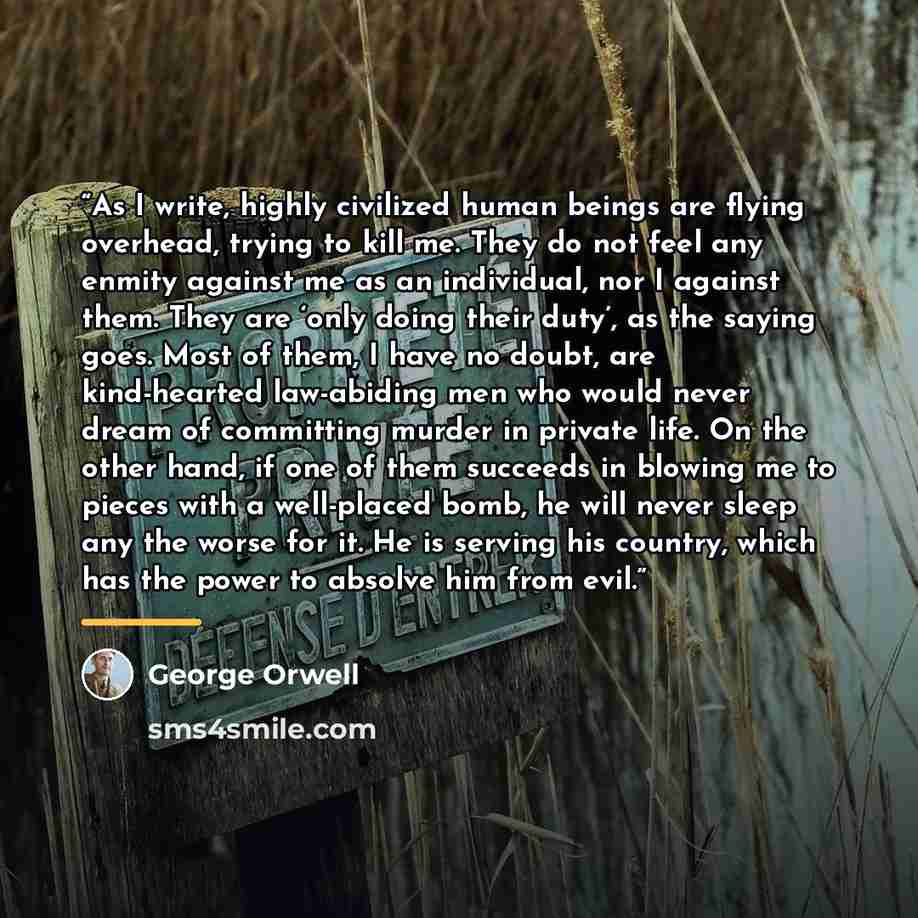 “As I write, highly civilized human beings are flying overhead, trying to kill me. They do not feel any enmity against me as an individual, nor I against them. They are ‘only doing their duty’, as the saying goes. Most of them, I have no doubt, are kind-hearted law-abiding men who would never dream…” quote by George Orwell