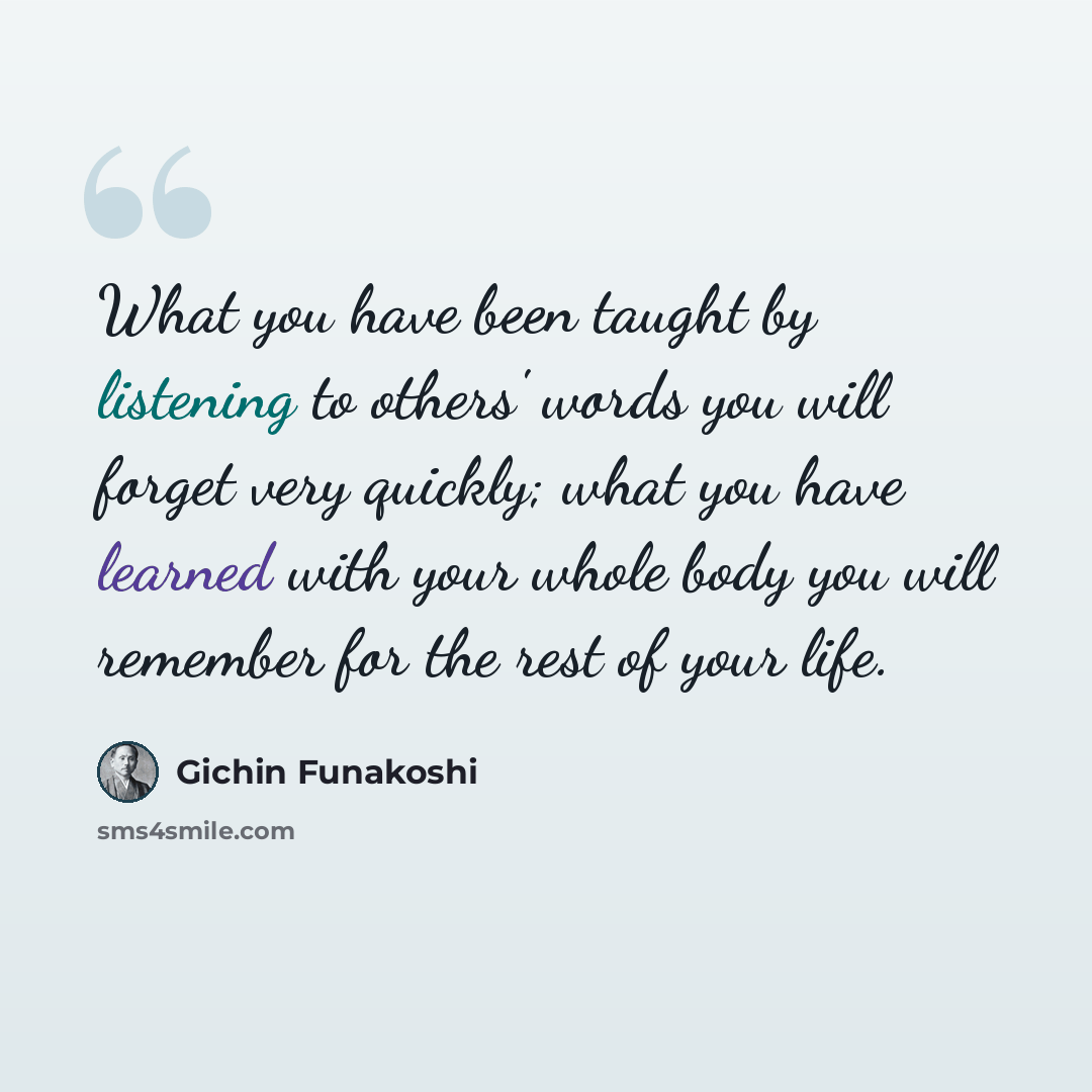 “What you have been taught by listening to others' words you will forget very quickly; what you have learned with your whole body you will remember for the rest of your life.” quote by Gichin Funakoshi