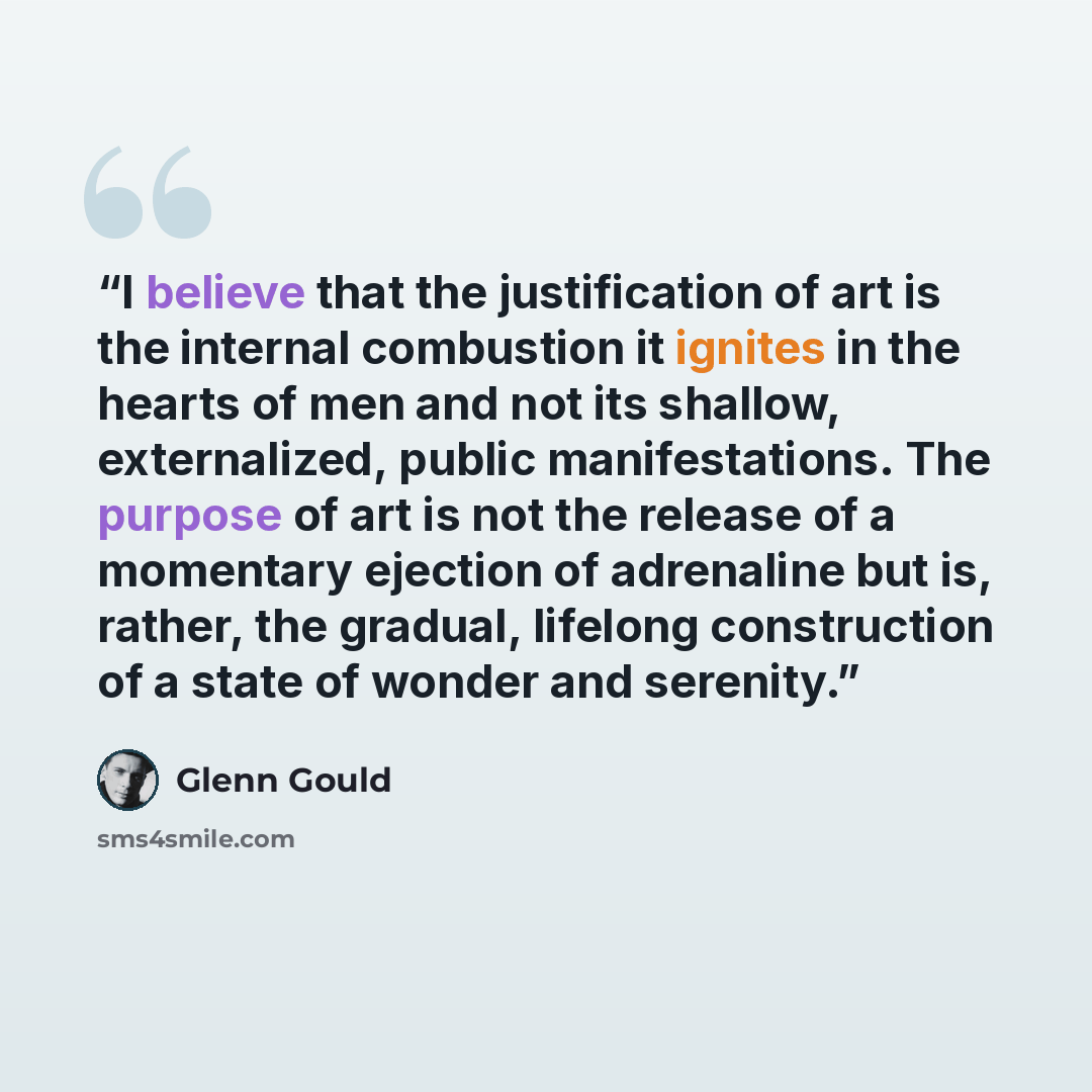 “I believe that the justification of art is the internal combustion it ignites in the hearts of men and not its shallow, externalized, public manifestations. The purpose of art is not the release of a momentary ejection of adrenaline but is, rather, the gradual, lifelong construction of a state of…” quote by Glenn Gould