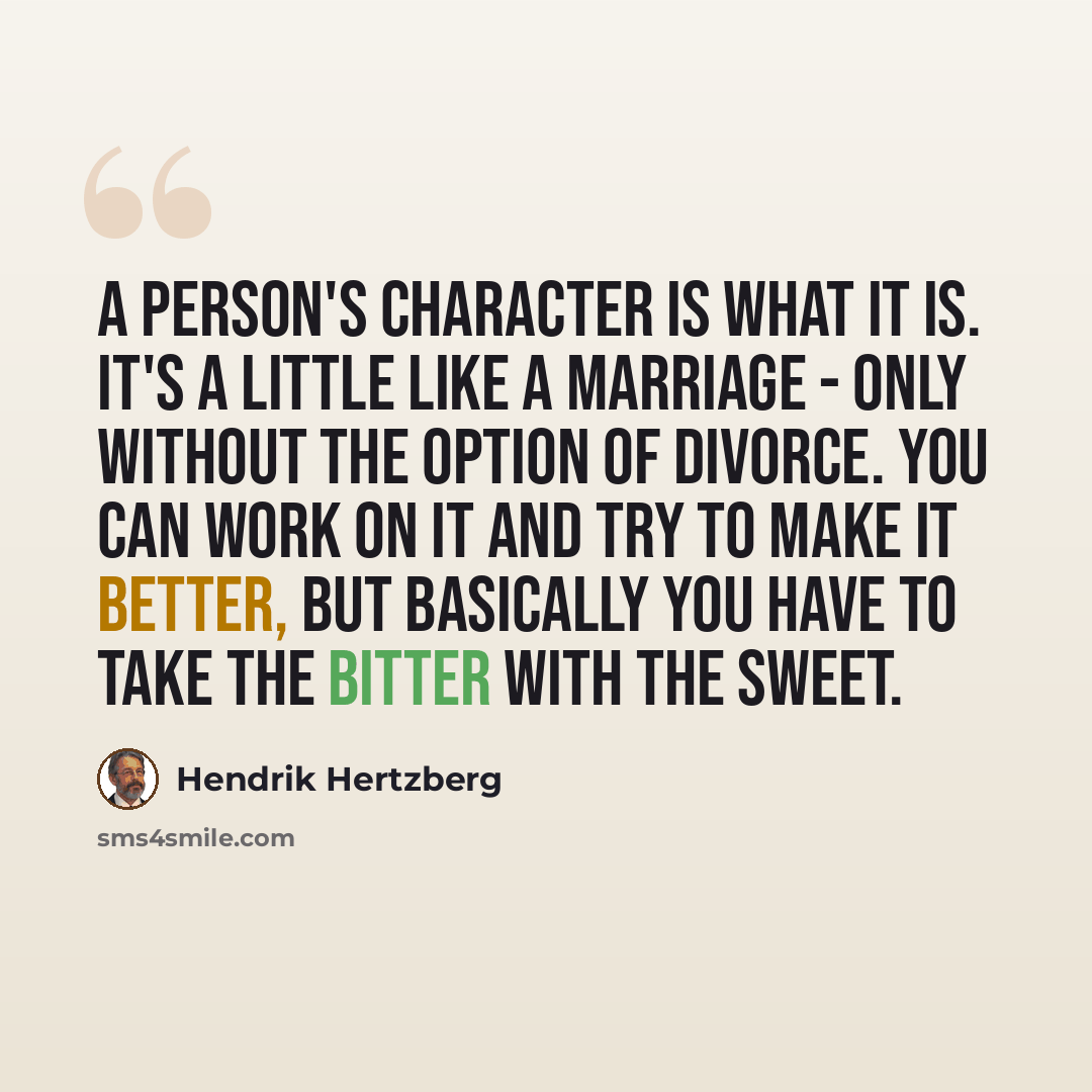 “A person's character is what it is. It's a little like a marriage - only without the option of divorce. You can work on it and try to make it better, but basically you have to take the bitter with the sweet.” quote by Hendrik Hertzberg