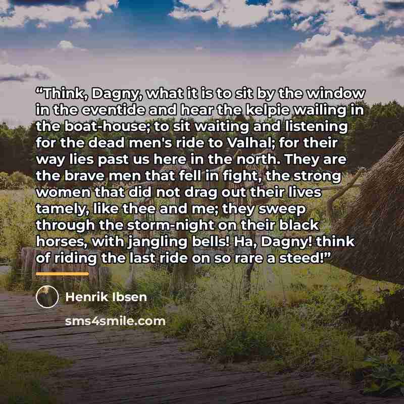 “Think, Dagny, what it is to sit by the window in the eventide and hear the kelpie wailing in the boat-house; to sit waiting and listening for the dead men's ride to Valhal; for their way lies past us here in the north. They are the brave men that fell in fight, the strong women that did not drag…” quote by Henrik Ibsen