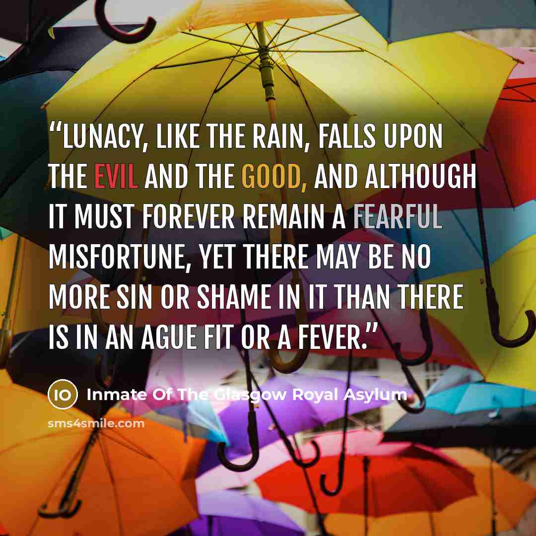 “Lunacy, like the rain, falls upon the evil and the good, and although it must forever remain a fearful misfortune, yet there may be no more sin or shame in it than there is in an ague fit or a fever.” quote by Inmate Of The Glasgow Royal Asylum