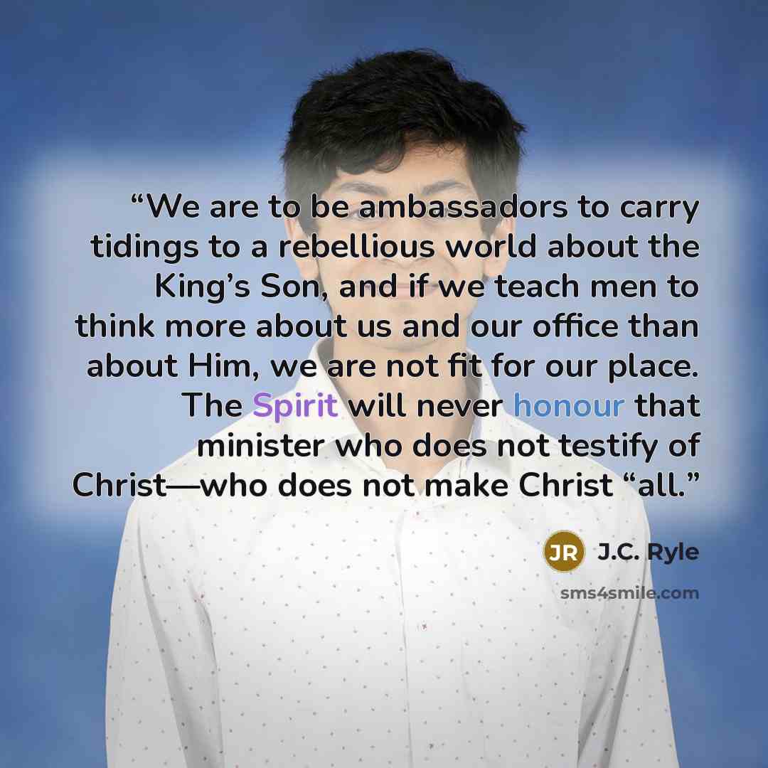 “We are to be ambassadors to carry tidings to a rebellious world about the King’s Son, and if we teach men to think more about us and our office than about Him, we are not fit for our place. The Spirit will never honour that minister who does not testify of Christ—who does not make Christ “all.” quote by J.C. Ryle