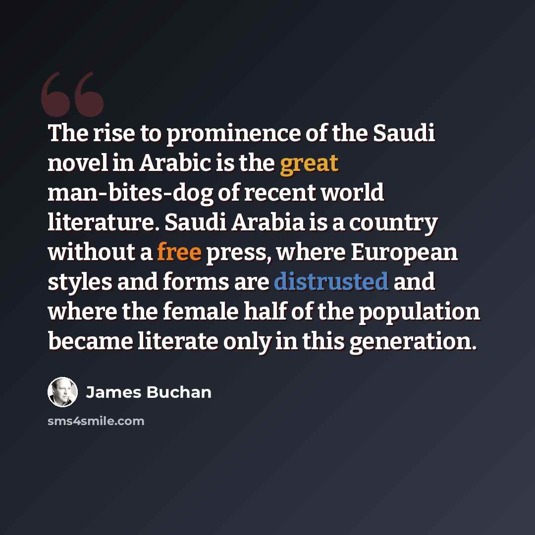 “The rise to prominence of the Saudi novel in Arabic is the great man-bites-dog of recent world literature. Saudi Arabia is a country without a free press, where European styles and forms are distrusted and where the female half of the population became literate only in this generation.” quote by James Buchan