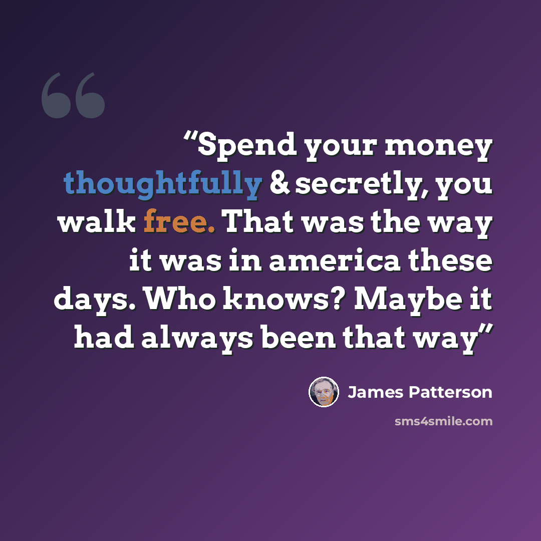 “Spend your money thoughtfully & secretly, you walk free. That was the way it was in america these days. Who knows? Maybe it had always been that way” quote by James Patterson