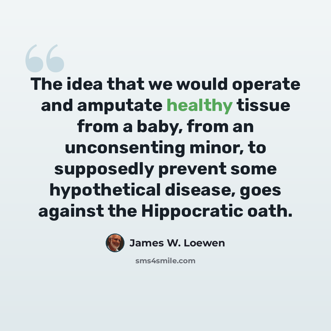 “The idea that we would operate and amputate healthy tissue from a baby, from an unconsenting minor, to supposedly prevent some hypothetical disease, goes against the Hippocratic oath.” quote by James W. Loewen
